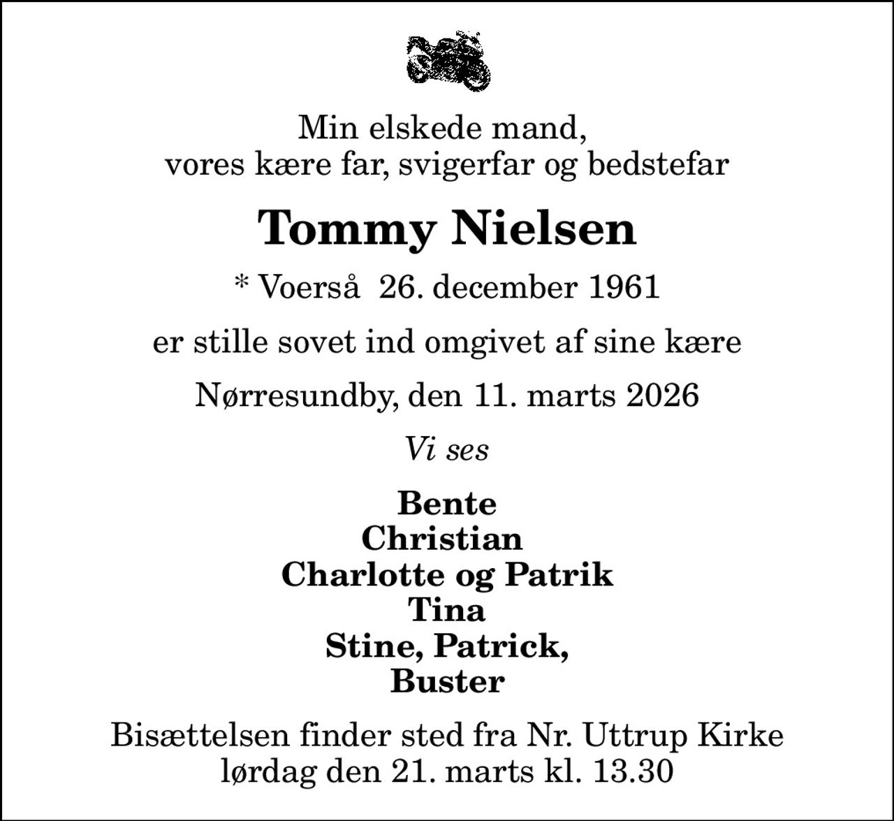 Min elskede mand,  vores kære far, svigerfar og bedstefar
Tommy Nielsen
* Voerså  26. december 1961
er stille sovet ind omgivet af sine kære
Nørresundby, den 11. marts 2026
Vi ses
Bente Christian  Charlotte og Patrik Tina Stine, Patrick, Buster
Bisættelsen finder sted fra Nr. Uttrup Kirke  lørdag den 21. marts kl. 13.30