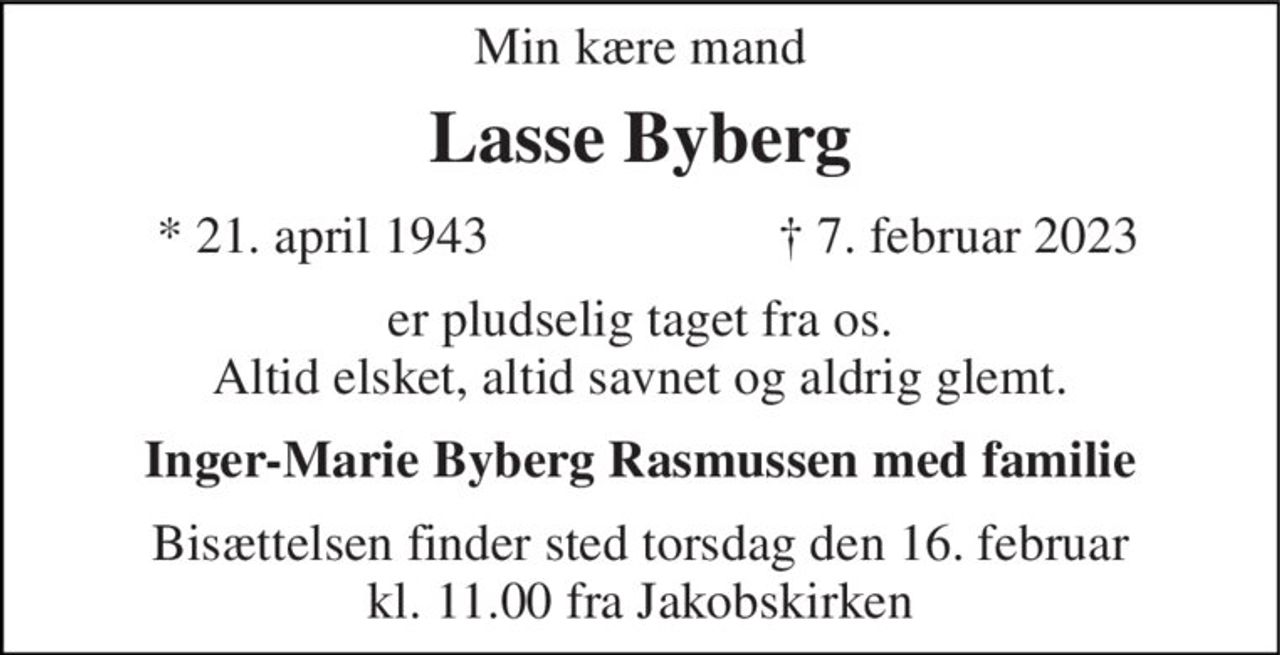 Min kære mand 
Lasse Byberg​ 
*​ 21. april 1943​ 
†​ 7. februar 2023​ 
er pludselig taget fra os. Altid elsket, altid savnet og aldrig glemt. 
Inger-Marie Byberg Rasmussen med familie 
Bisættelsen​ finder sted torsdag den 16. februar​ kl. 11.00 fra Jakobskirken
