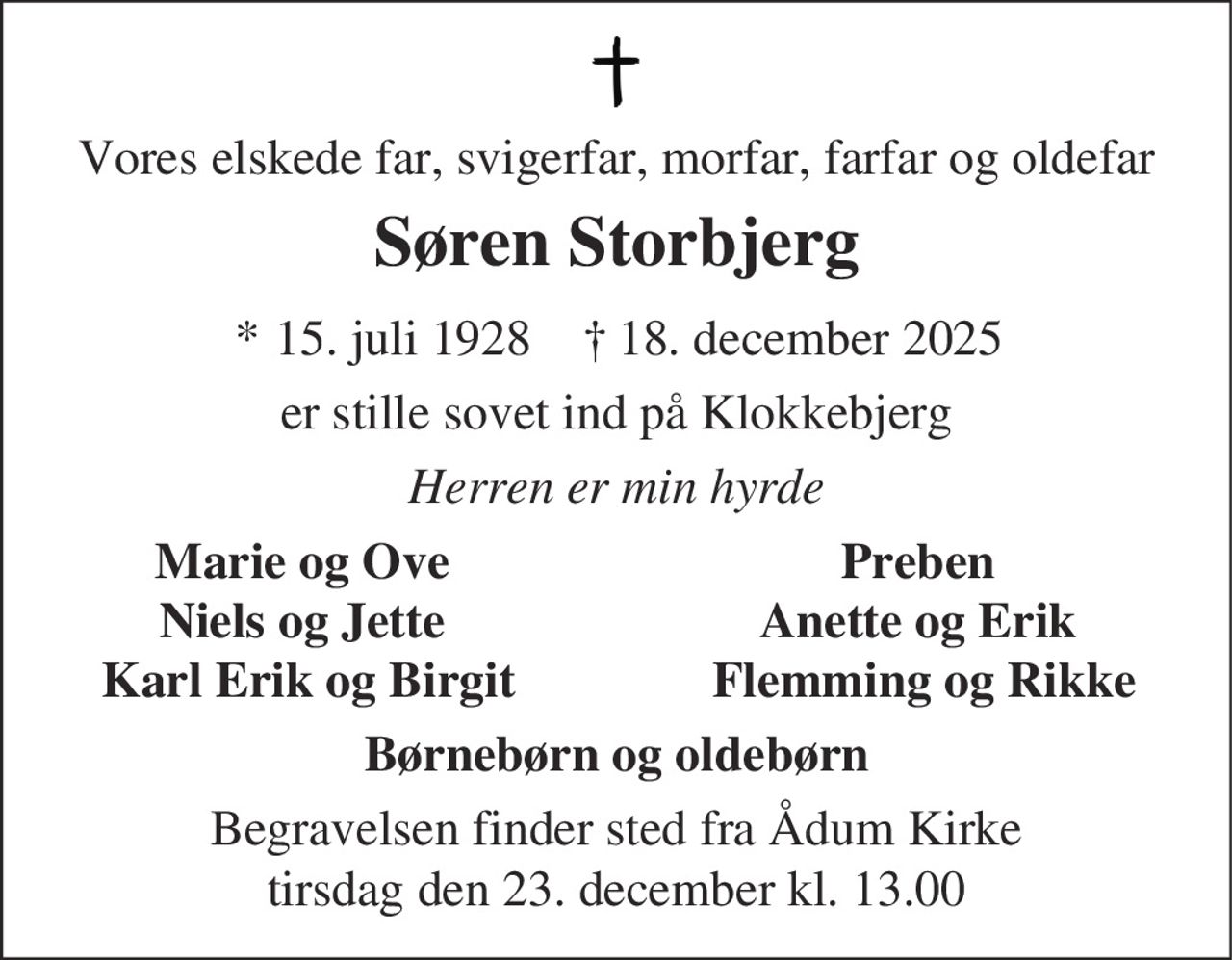 Vores elskede far, svigerfar, morfar, farfar og oldefar
Søren Storbjerg
* 15. juli 1928 ✝ 18. december 2025
er stille sovet ind på Klokkebjerg
Herren er min hyrde
Marie og Ove
Niels og Jette
Karl Erik og Birgit
Preben
Anette og Erik
Flemming og Rikke
Børnebørn og oldebørn
Begravelsen finder sted fra Ådum Kirke
tirsdag den 23. december kl. 13.00