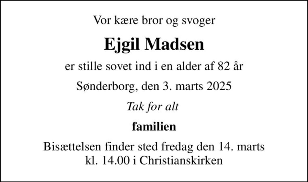 Vor kære bror og svoger
Ejgil Madsen
er stille sovet ind i en alder af 82 år
Sønderborg, den 3. marts 2025
Tak for alt 
familien
Bisættelsen finder sted fredag den 14. marts kl. 14.00 i Christianskirken