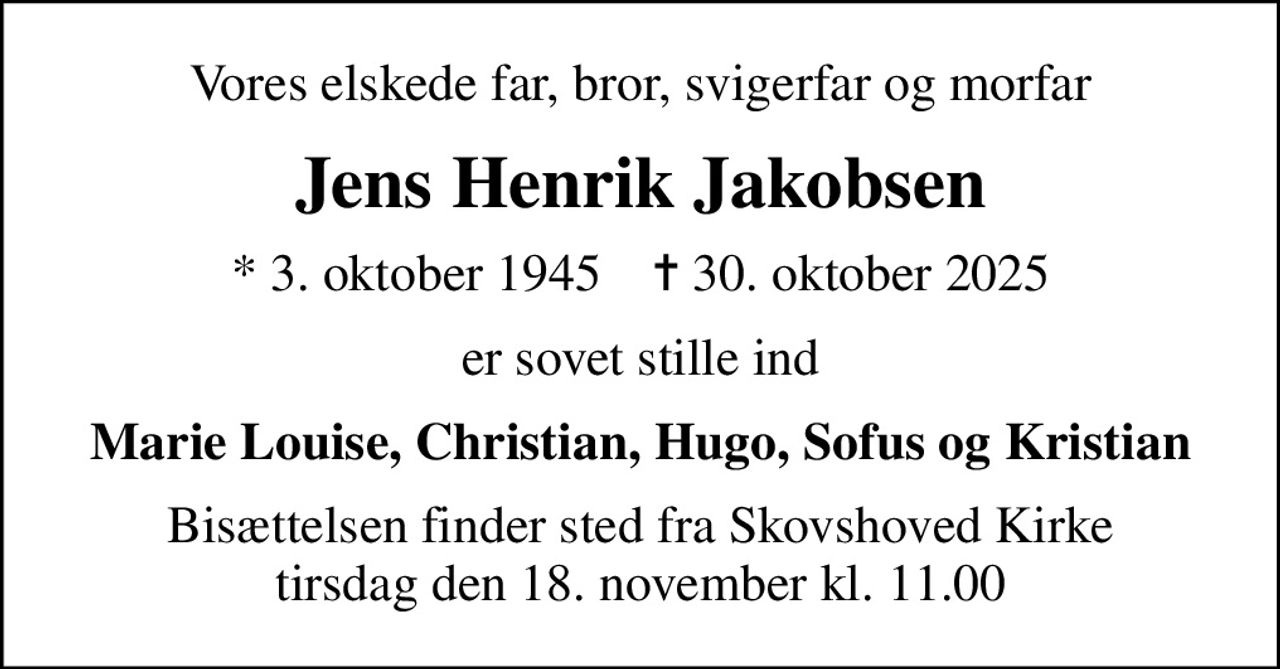 Vores elskede far, bror, svigerfar og morfar
Jens Henrik Jakobsen
* 3. oktober 1945    ✝ 30. oktober 2025
er sovet stille ind
Marie Louise, Christian, Hugo, Sofus og Kristian
Bisættelsen finder sted fra Skovshoved Kirke  tirsdag den 18. november kl. 11.00