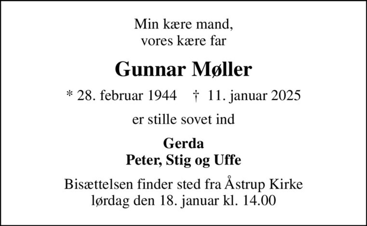 Min kære mand, vores kære far
Gunnar Møller
* 28. februar 1944    ✝ 11. januar 2025
er stille sovet ind
Gerda Peter, Stig og Uffe
Bisættelsen finder sted fra Åstrup Kirke  lørdag den 18. januar kl. 14.00