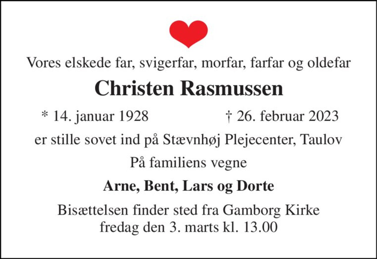 Vores elskede far, svigerfar, morfar, farfar og oldefar 
Christen Rasmussen 
*​ 14. januar 1928 
†​ 26. februar 2023​ 
er stille sovet ind på Stævnhøj Plejecenter, Taulov 
På familiens vegne 
Arne, Bent, Lars og Dorte 
Bisættelsen​ finder sted fra Gamborg Kirke​ fredag den 3. marts​ kl. 13.00
