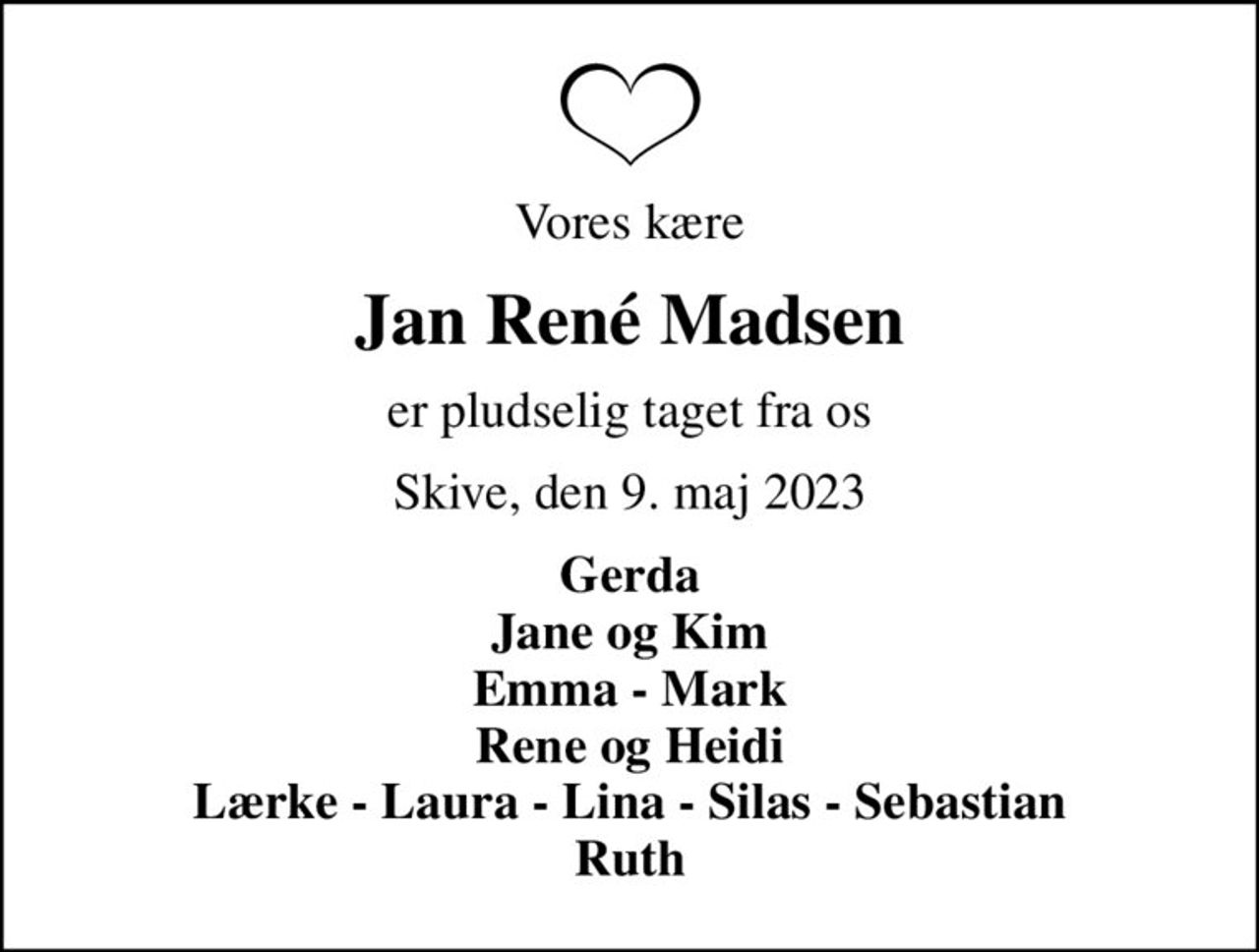 Vores kære
Jan René Madsen
er pludselig taget fra os
Skive, den 9. maj 2023
Gerda Jane og Kim Emma - Mark Rene og Heidi Lærke - Laura - Lina - Silas - Sebastian Ruth