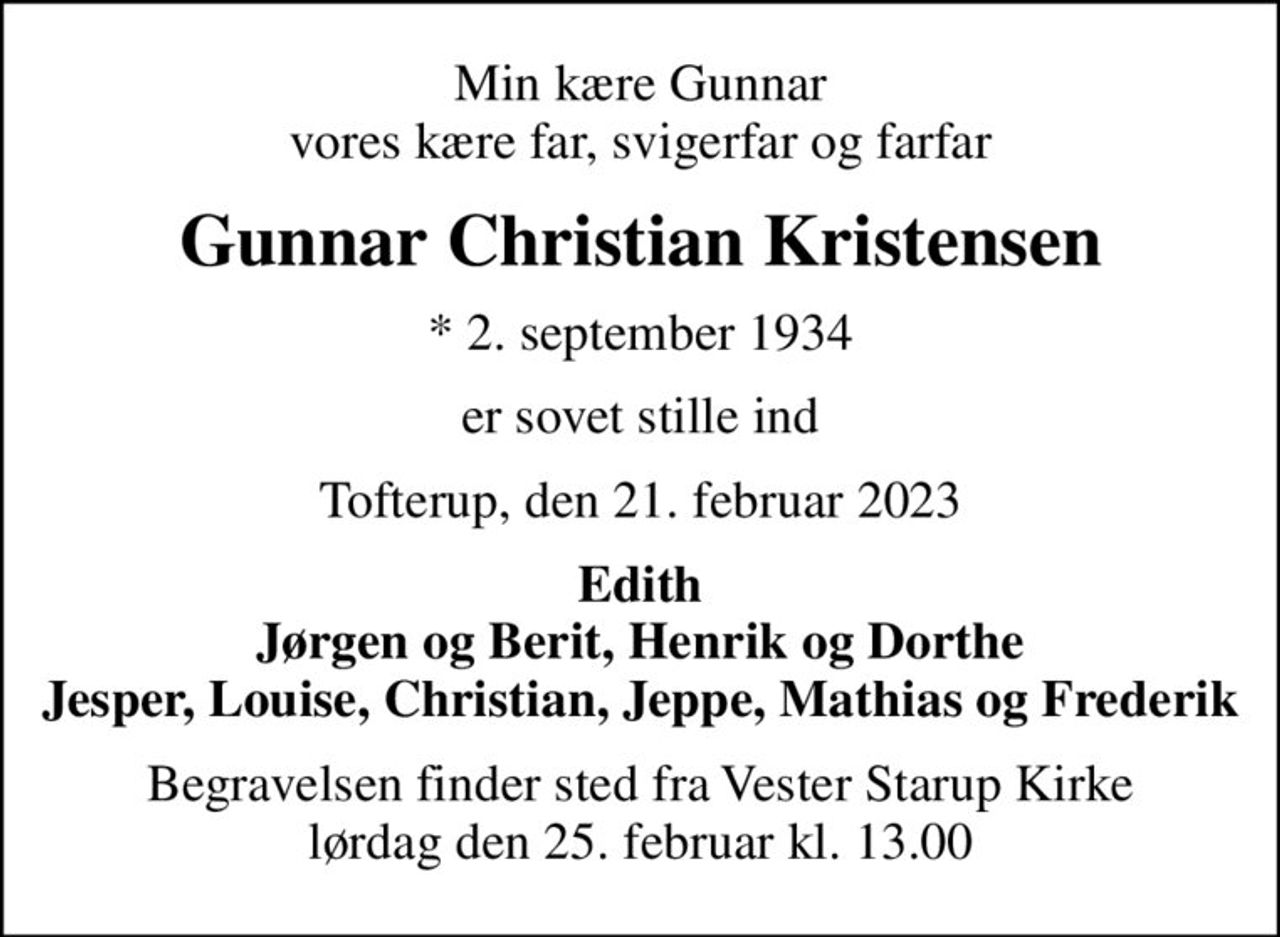 Min kære Gunnar vores kære far, svigerfar og farfar
Gunnar Christian Kristensen
* 2. september 1934
er sovet stille ind
Tofterup, den 21. februar 2023
Edith Jørgen og Berit, Henrik og Dorthe Jesper, Louise, Christian, Jeppe, Mathias og Frederik
Begravelsen finder sted fra Vester Starup Kirke  lørdag den 25. februar kl. 13.00