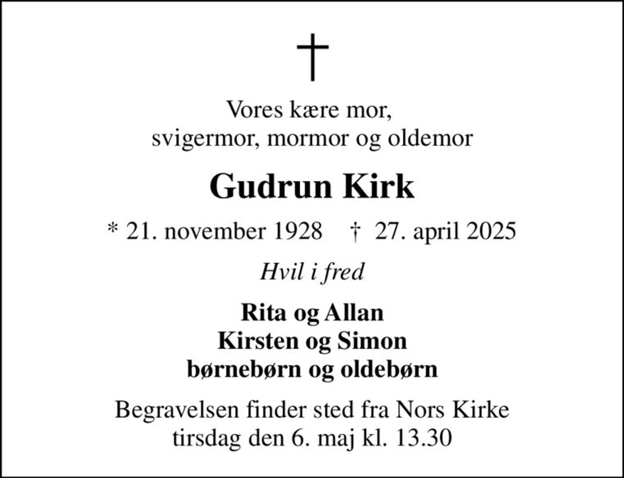 Vores kære mor,  svigermor, mormor og oldemor
Gudrun Kirk
* 21. november 1928    ✝ 27. april 2025
Hvil i fred
Rita og Allan Kirsten og Simon børnebørn og oldebørn
Begravelsen finder sted fra Nors Kirke  tirsdag den 6. maj kl. 13.30