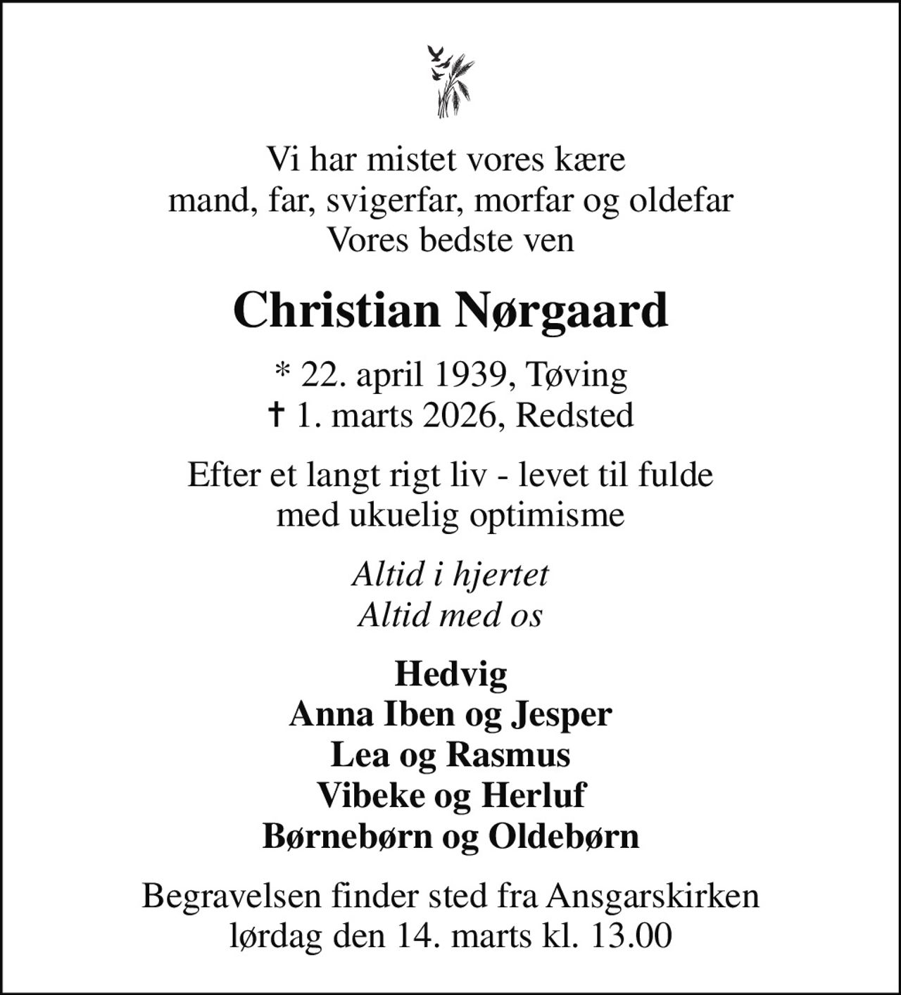 Vi har mistet vores kære  mand, far, svigerfar, morfar og oldefar Vores bedste ven
Christian Nørgaard
* 22. april 1939, Tøving
						✝ 1. marts 2026, Redsted
Efter et langt rigt liv - levet til fulde med ukuelig optimisme
Altid i hjertet Altid med os
Hedvig Anna Iben og Jesper Lea og Rasmus Vibeke og Herluf Børnebørn og Oldebørn
Begravelsen finder sted fra Ansgarskirken  lørdag den 14. marts kl. 13.00