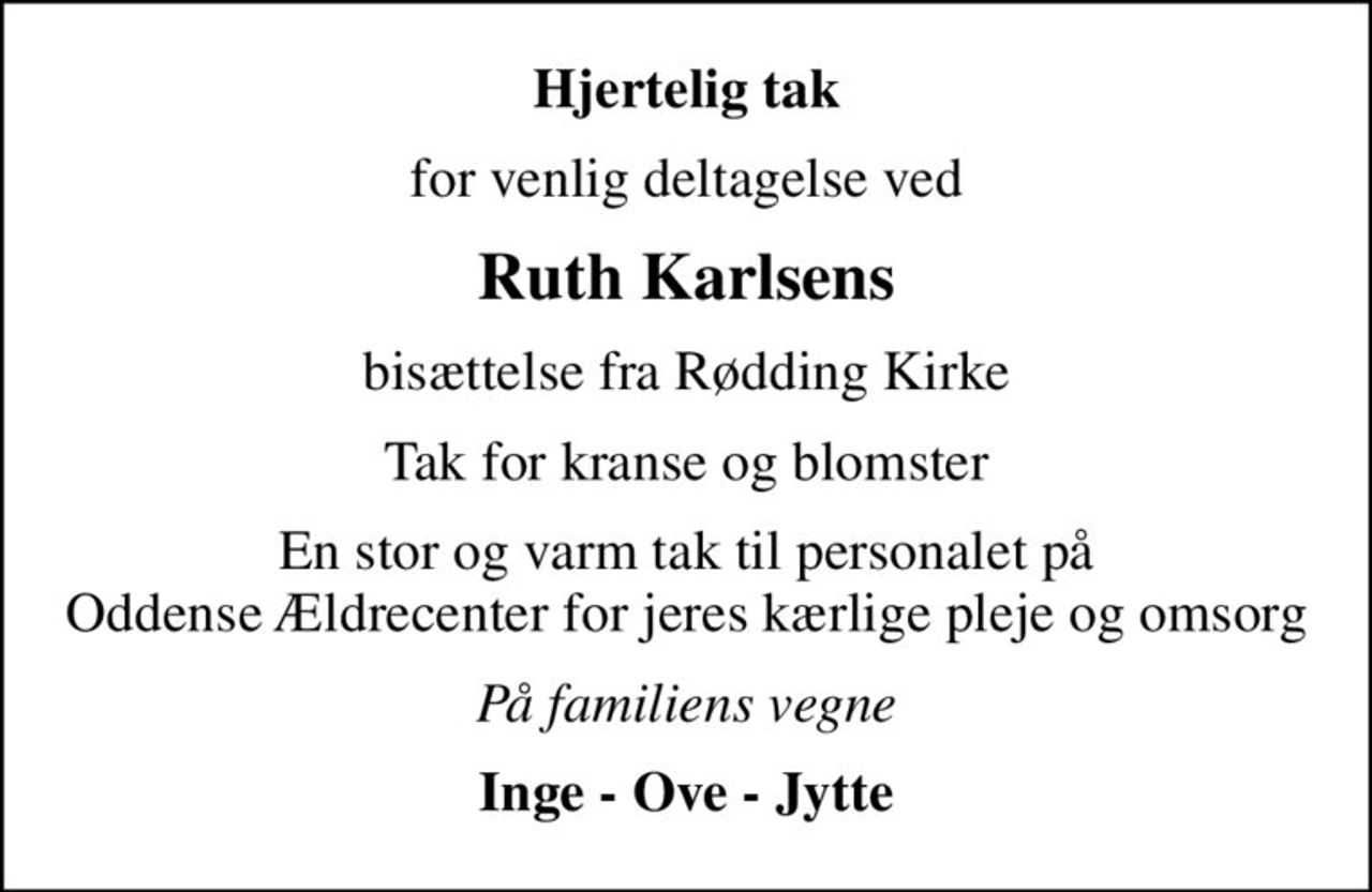 Hjertelig tak
for venlig deltagelse ved
Ruth Karlsens
bisættelse fra Rødding Kirke
Tak for kranse og blomster
En stor og varm tak til personalet på Oddense Ældrecenter for jeres kærlige pleje og omsorg
På familiens vegne
Inge - Ove - Jytte