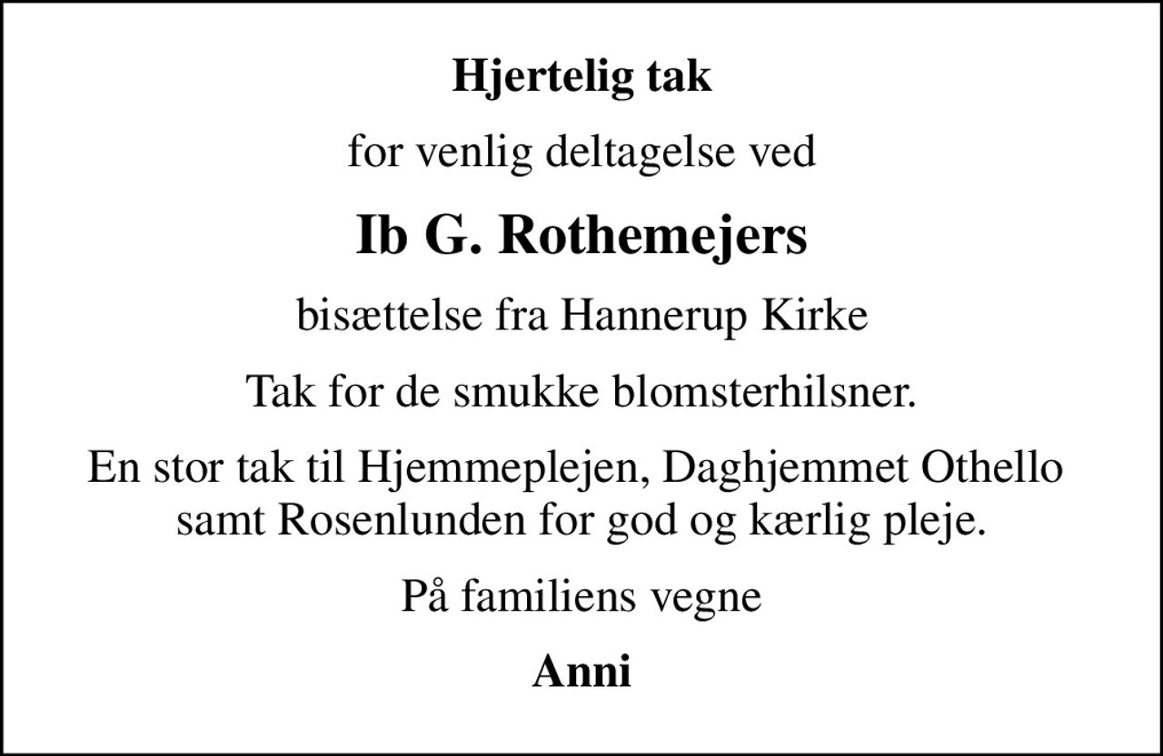 Hjertelig tak
for venlig deltagelse ved
Ib G. Rothemejers
bisættelse fra Hannerup Kirke
Tak for de smukke blomsterhilsner.
En stor tak til Hjemmeplejen, Daghjemmet Othello  samt Rosenlunden for god og kærlig pleje.
På familiens vegne
Anni