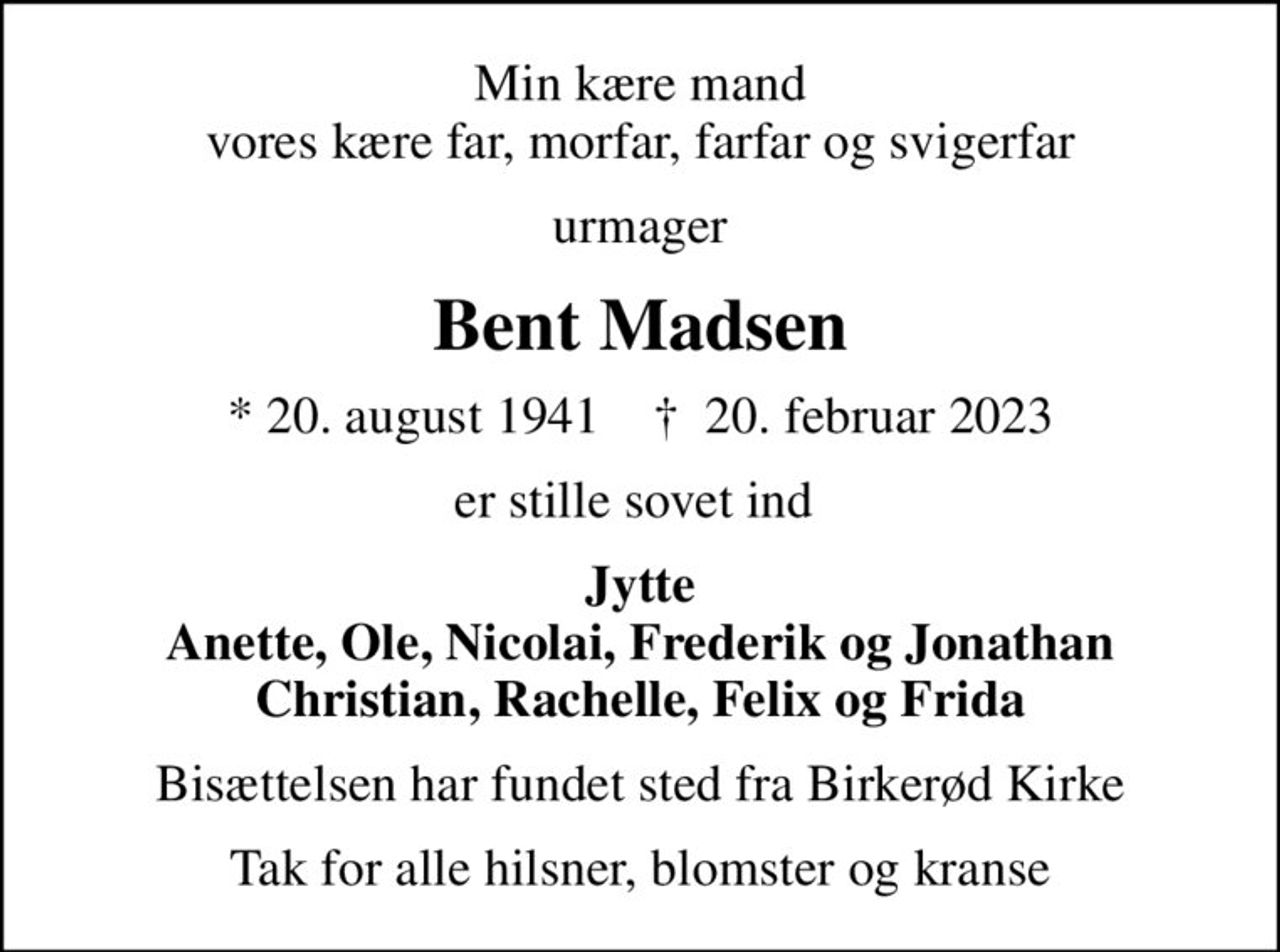 Min kære mand vores kære far, morfar, farfar og svigerfar
urmager
Bent Madsen
* 20. august 1941    ✝ 20. februar 2023
er stille sovet ind 
Jytte Anette, Ole, Nicolai, Frederik og Jonathan Christian, Rachelle, Felix og Frida
Bisættelsen har fundet sted fra Birkerød Kirke
Tak for alle hilsner, blomster og kranse