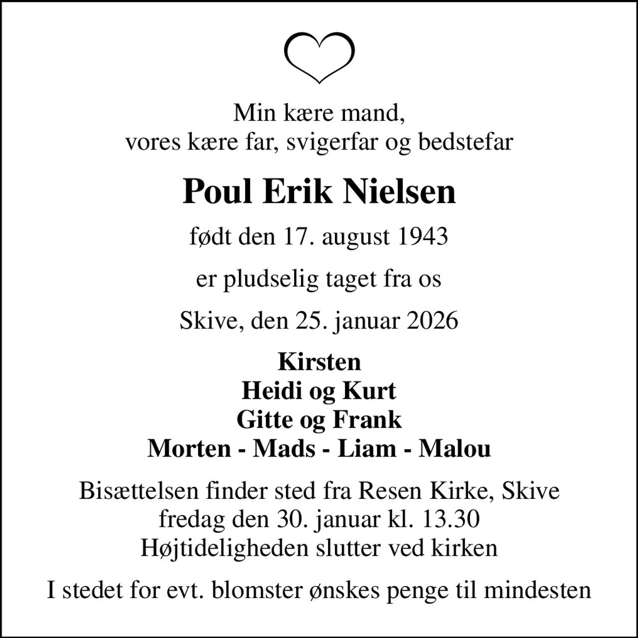 Min kære mand, vores kære far, svigerfar og bedstefar
Poul Erik Nielsen
født den 17. august 1943
er pludselig taget fra os
Skive, den 25. januar 2026
Kirsten Heidi og Kurt Gitte og Frank Morten - Mads - Liam - Malou
Bisættelsen finder sted fra Resen Kirke, Skive  fredag den 30. januar kl. 13.30  Højtideligheden slutter ved kirken
I stedet for evt. blomster ønskes penge til mindesten