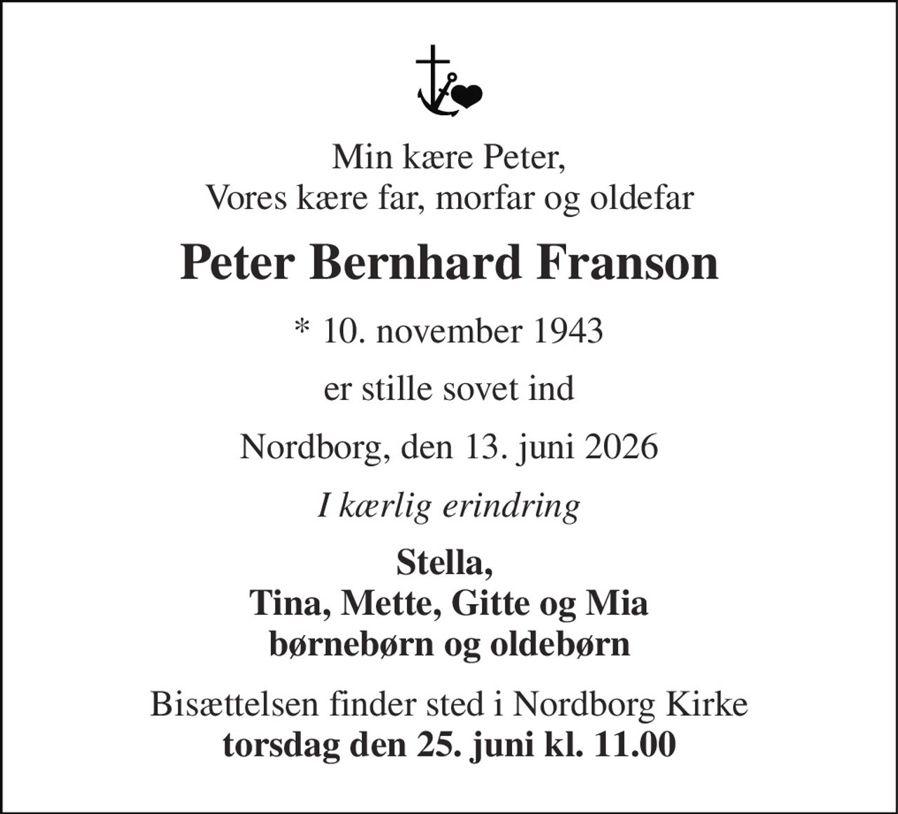 Min kære Peter, Vores kære far, morfar og oldefar 
Peter Bernhard Franson 
* 10. november 1943 
er stille sovet ind 
Nordborg, den 13. juni 2026 
I kærlig erindring 
Stella,  Tina, Mette, Gitte og Mia børnebørn og oldebørn 
Bisættelsen finder sted i Nordborg Kirke torsdag den 25. juni kl. 11.00