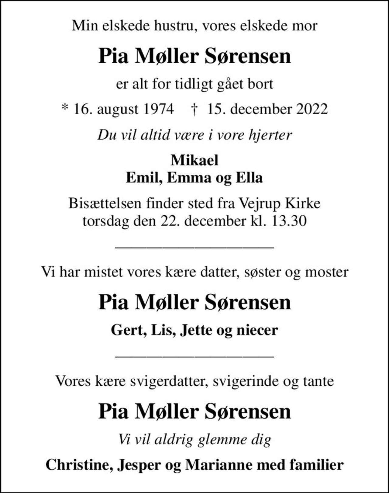 Min elskede hustru, vores elskede mor
Pia Møller Sørensen
er alt for tidligt gået bort
* 16. august 1974    ✝ 15. december 2022
Du vil altid være i vore hjerter
Mikael Emil, Emma og Ella
Bisættelsen finder sted fra Vejrup Kirke  torsdag den 22. december kl. 13.30 
Vi har mistet vores kære datter, søster og moster
Pia Møller Sørensen
Gert, Lis, Jette og niecer
Vores kære svigerdatter, svigerinde og tante
Pia Møller Sørensen
Vi vil aldrig glemme dig
Christine, Jesper og Marianne med familier