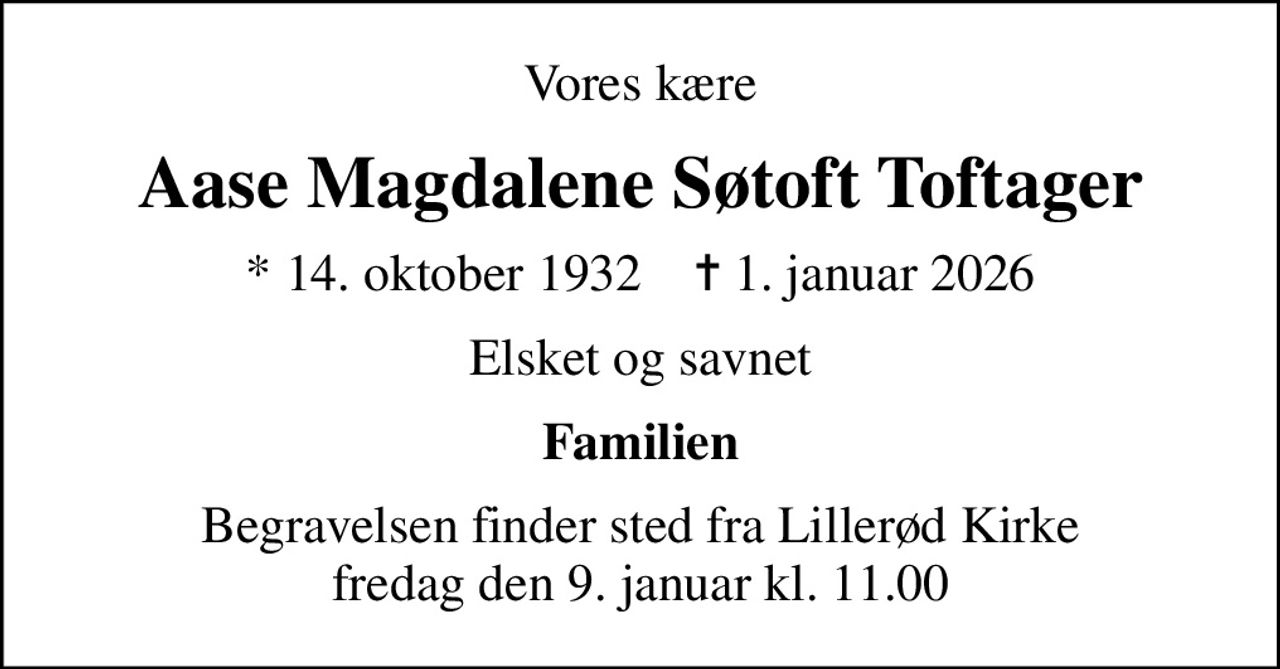 Vores kære
Aase Magdalene Søtoft Toftager
* 14. oktober 1932    ✝ 1. januar 2026
Elsket og savnet
Familien
Begravelsen finder sted fra Lillerød Kirke  fredag den 9. januar kl. 11.00