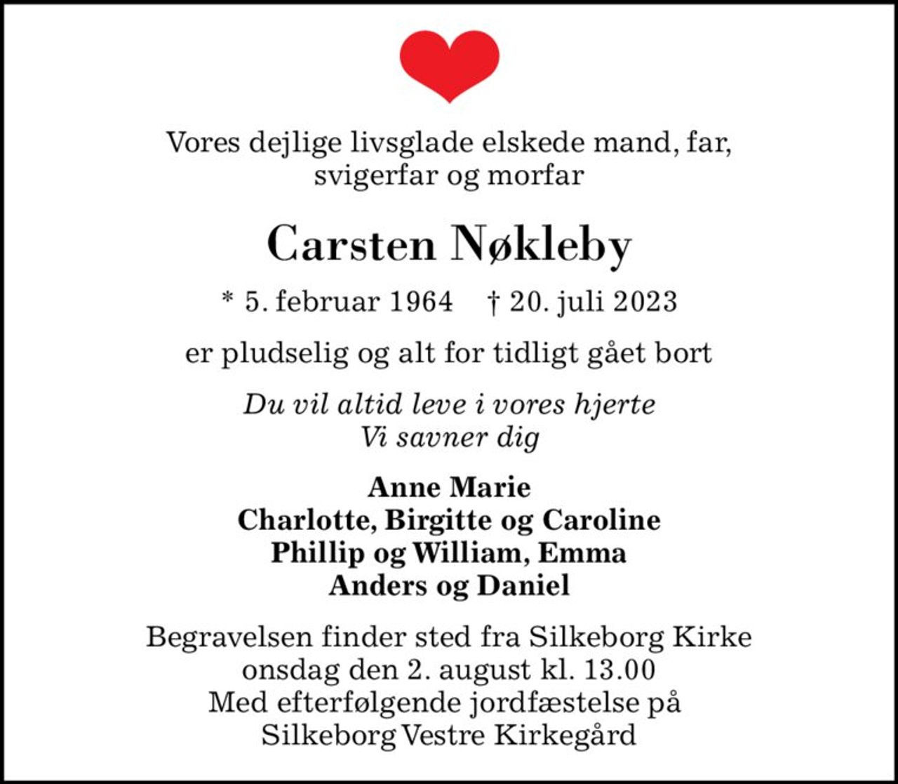 Vores dejlige livsglade elskede mand, far, svigerfar og morfar
Carsten Nøkleby
* 5. februar 1964    ✝ 20. juli 2023
er pludselig og alt for tidligt gået bort
Du vil altid leve i vores hjerte Vi savner dig
Anne Marie Charlotte, Birgitte og Caroline Phillip og William, Emma Anders og Daniel
Begravelsen finder sted fra Silkeborg Kirke  onsdag den 2. august kl. 13.00  Med efterfølgende jordfæstelse på  Silkeborg Vestre Kirkegård
