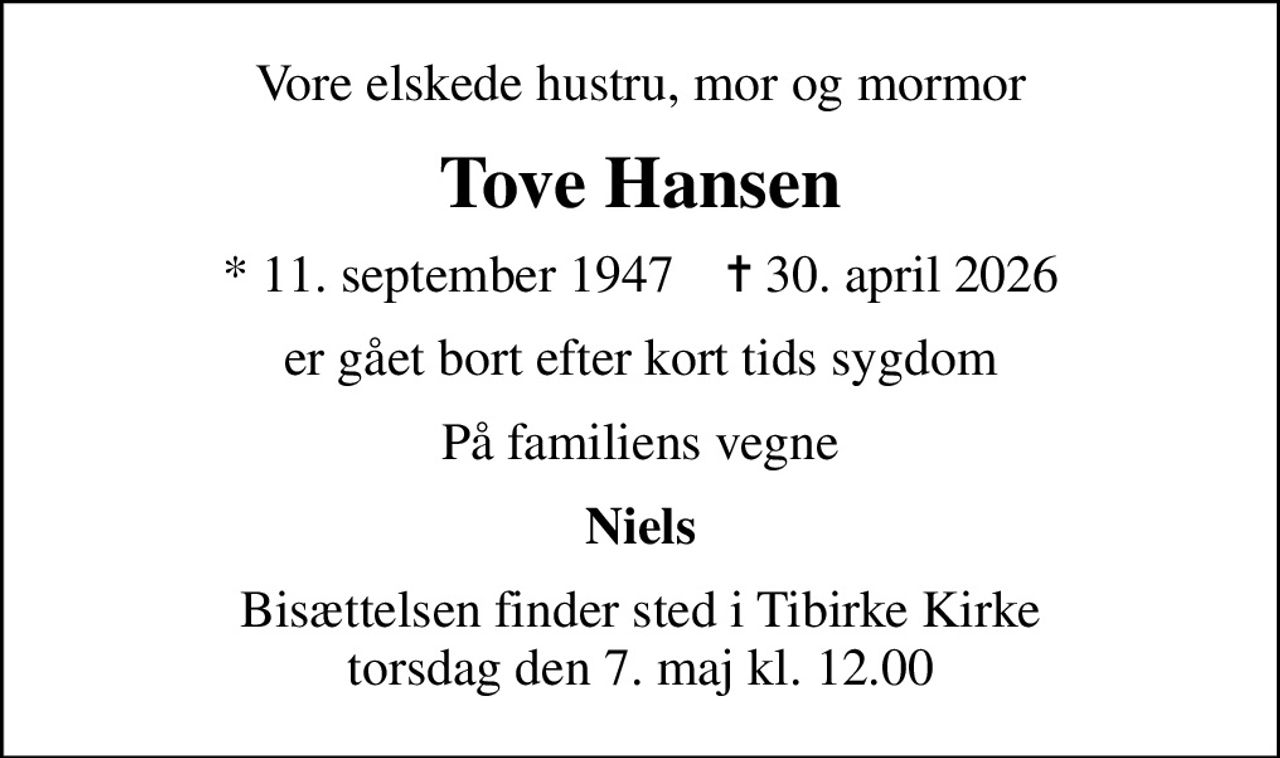 Vore elskede hustru, mor og mormor
Tove Hansen
* 11. september 1947    ✝ 30. april 2026
er gået bort efter kort tids sygdom
På familiens vegne
Niels
Bisættelsen finder sted i Tibirke Kirke  torsdag den 7. maj kl. 12.00