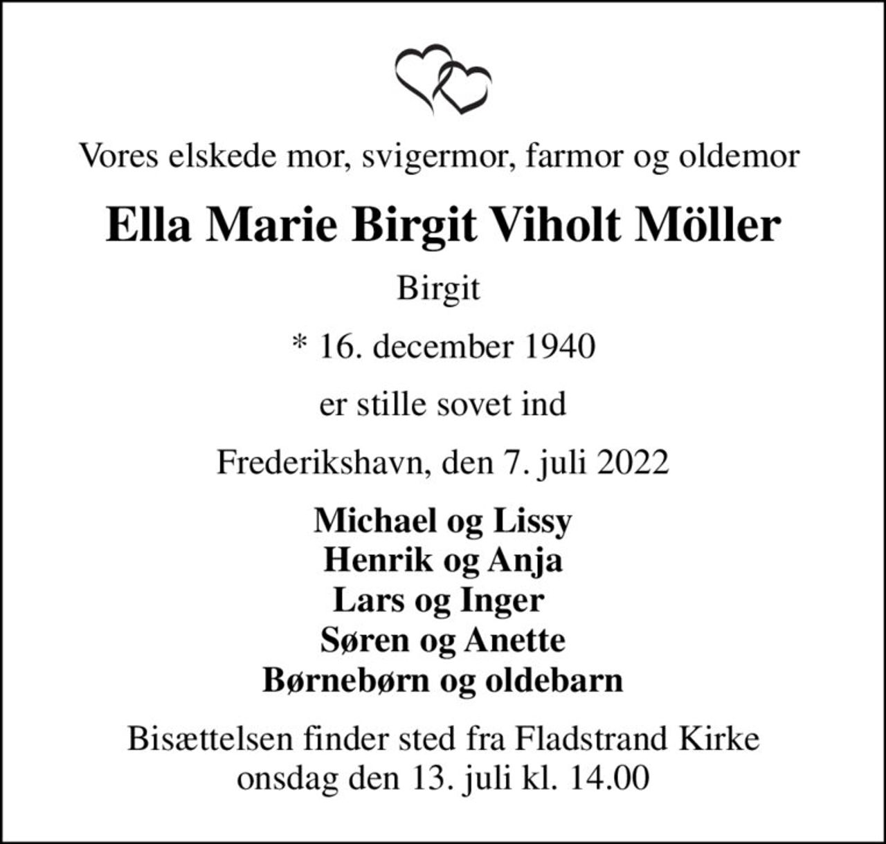 Vores elskede mor, svigermor, farmor og oldemor 
Ella Marie Birgit Viholt Möller
Birgit 
* 16. december 1940
er stille sovet ind
Frederikshavn, den 7. juli 2022
Michael og Lissy Henrik og Anja Lars og Inger  Søren og Anette Børnebørn og oldebarn
Bisættelsen finder sted fra Fladstrand Kirke  onsdag den 13. juli kl. 14.00