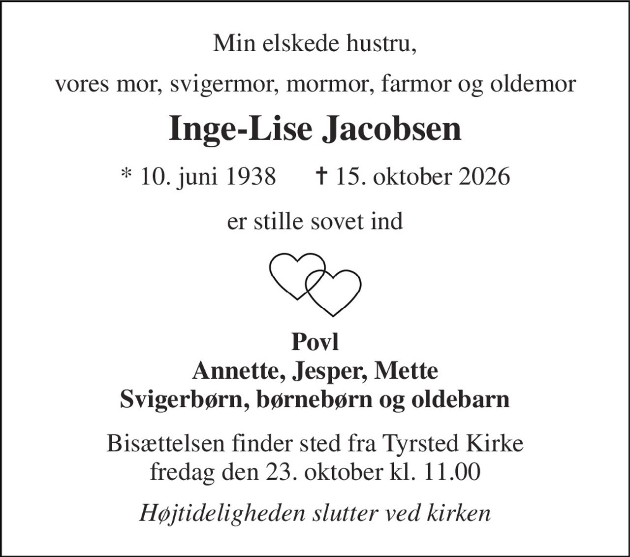 Min elskede hustru, 
vores mor, svigermor, mormor, farmor og oldemor 
Inge-Lise Jacobsen 
*​ 10. juni 1938​      ✝​ 15. oktober 2026 
er stille sovet ind 
Povl Annette, Jesper, Mette Svigerbørn, børnebørn og oldebarn 
Bisættelsen​ finder sted fra Tyrsted Kirke​ fredag den 23. oktober​ kl. 11.00 
Højtideligheden slutter ved kirken