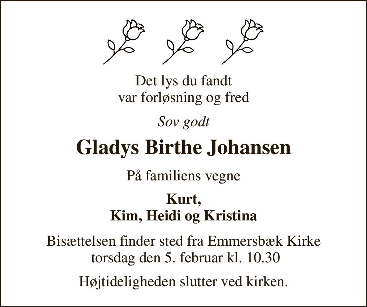 Det lys du fandt var forløsning og fred 
Sov godt 
Gladys Birthe Johansen 
På familiens vegne 
Kurt, Kim, Heidi og Kristina 
Bisættelsen​ finder sted fra Emmersbæk Kirke  torsdag den 5. februar​ kl. 10.30 
Højtideligheden slutter ved kirken.
