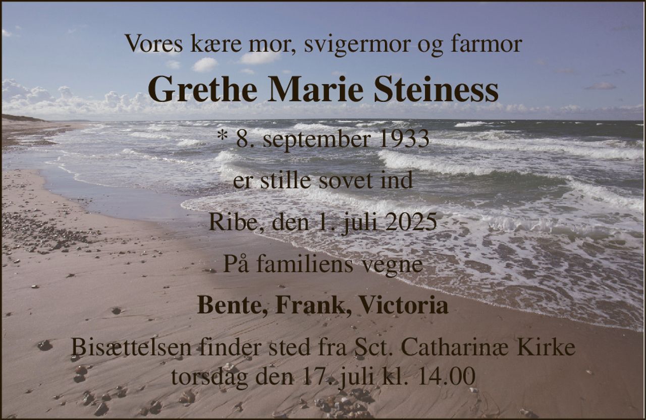 Vores kære mor, svigermor og farmor 
Grethe Marie Steiness 
*​ 8. september 1933 
er stille sovet ind 
Ribe, den 1. juli 2025 
På familiens vegne 
Bente, Frank, Victoria 
Bisættelsen finder sted fra Sct. Catharinæ Kirke torsdag den 17. juli kl. 14.00