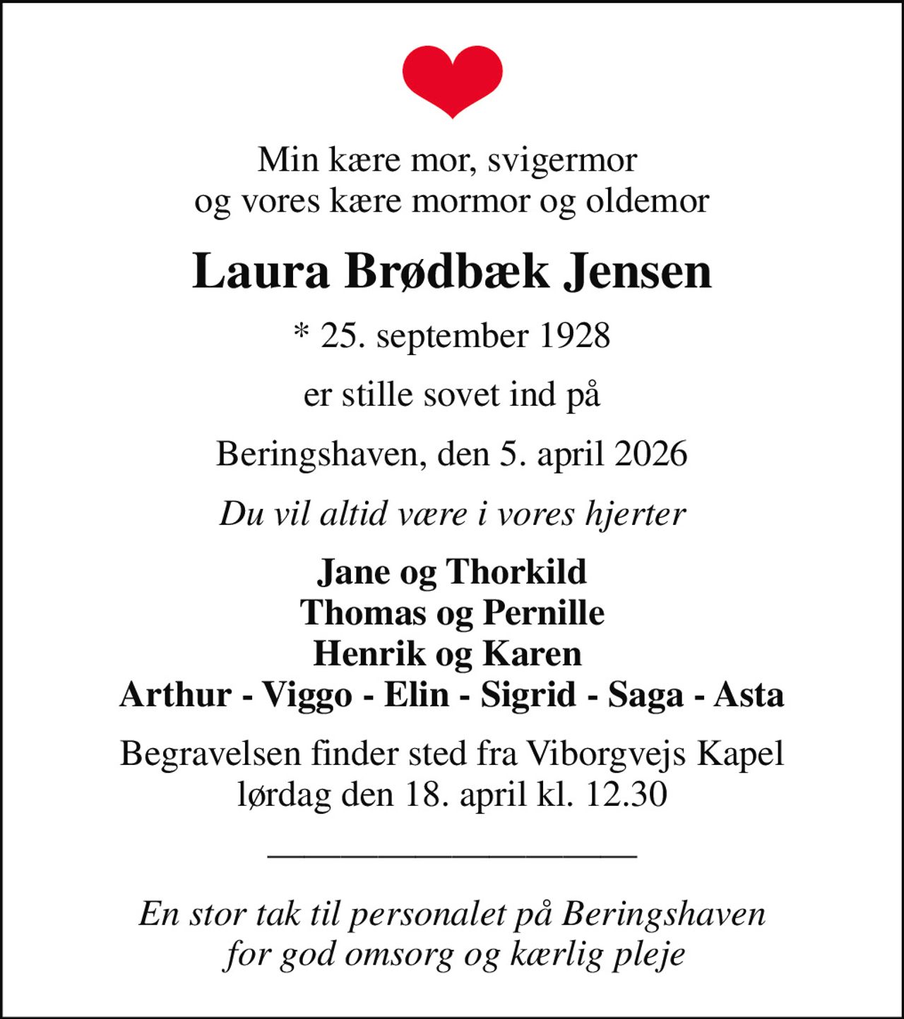 Min kære mor, svigermor  og vores kære mormor og oldemor
Laura Brødbæk Jensen
* 25. september 1928
er stille sovet ind på
Beringshaven, den 5. april 2026
Du vil altid være i vores hjerter
Jane og Thorkild Thomas og Pernille Henrik og Karen  Arthur - Viggo - Elin - Sigrid - Saga - Asta
Begravelsen finder sted fra Viborgvejs Kapel  lørdag den 18. april kl. 12.30 
En stor tak til personalet på Beringshaven  for god omsorg og kærlig pleje