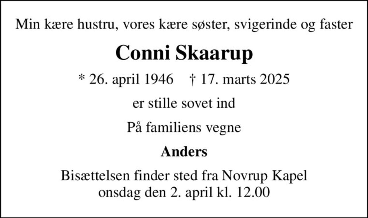 Min kære hustru, vores kære søster, svigerinde og faster
Conni Skaarup
* 26. april 1946    ✝ 17. marts 2025
er stille sovet ind
På familiens vegne
Anders
Bisættelsen finder sted fra Novrup Kapel  onsdag den 2. april kl. 12.00