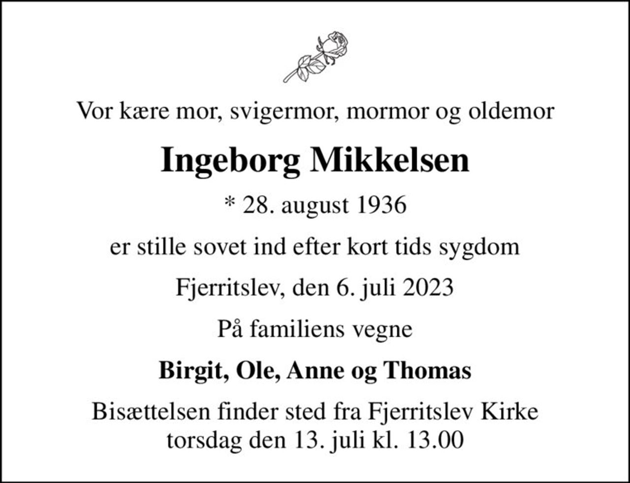 Vor kære mor, svigermor, mormor og oldemor
Ingeborg Mikkelsen
* 28. august 1936
er stille sovet ind efter kort tids sygdom
Fjerritslev, den 6. juli 2023
På familiens vegne
Birgit, Ole, Anne og Thomas
Bisættelsen finder sted fra Fjerritslev Kirke  torsdag den 13. juli kl. 13.00