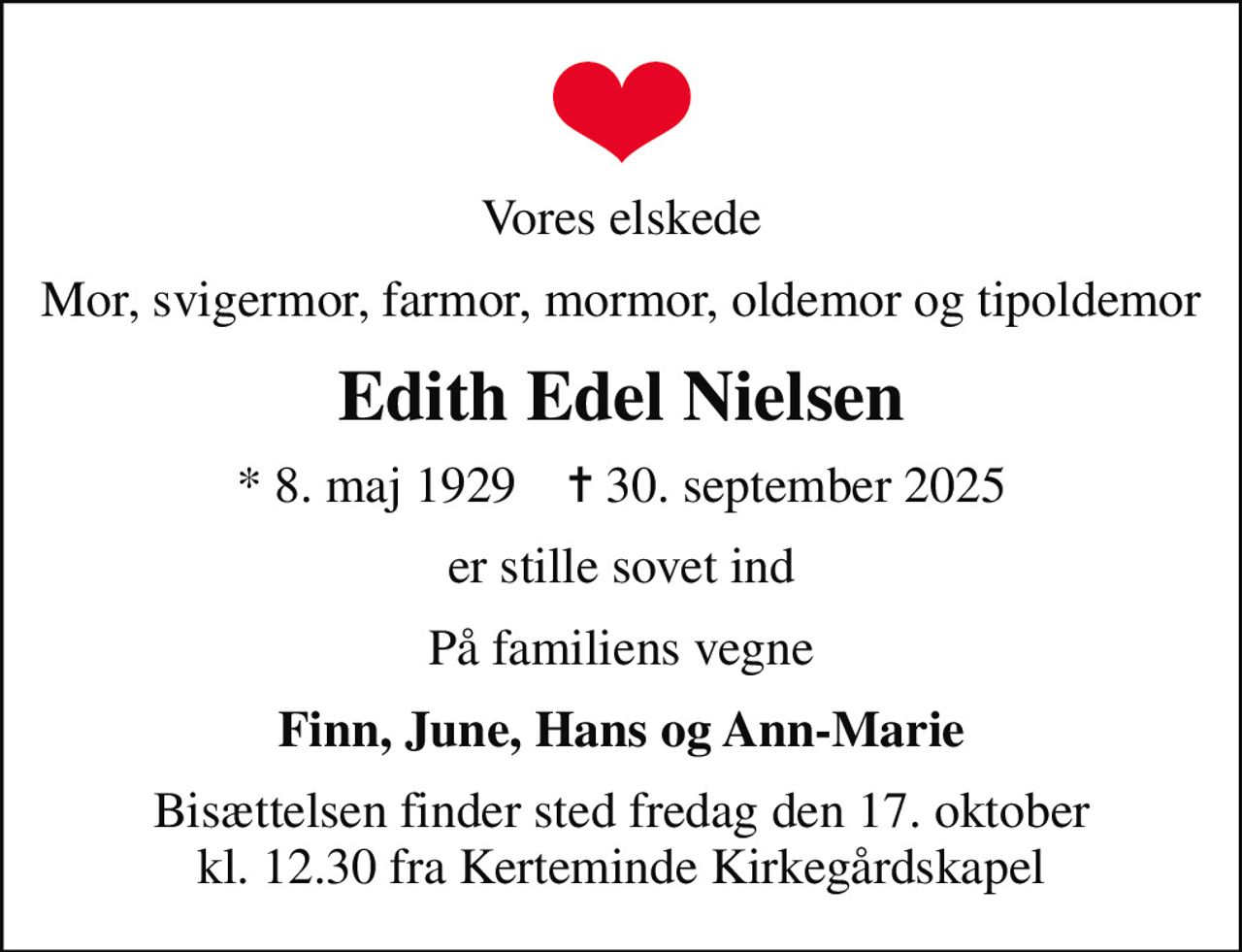 Vores elskede
Mor, svigermor, farmor, mormor, oldemor og tipoldemor
Edith Edel Nielsen
* 8. maj 1929    ✝ 30. september 2025
er stille sovet ind
På familiens vegne
Finn, June, Hans og Ann-Marie
Bisættelsen finder sted fredag den 17. oktober kl. 12.30 fra Kerteminde Kirkegårdskapel