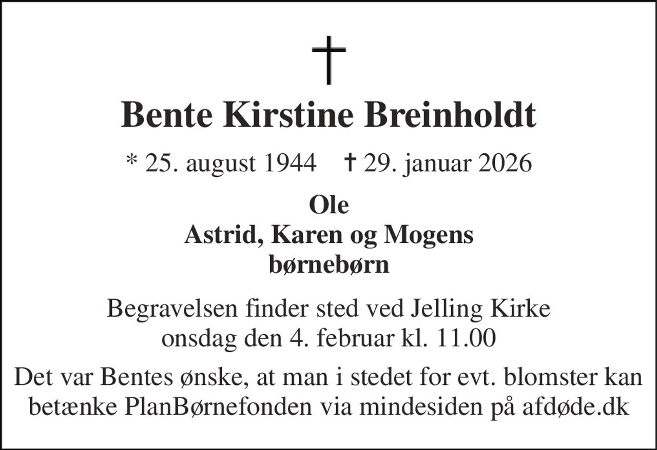 Bente Kirstine Breinholdt 
*​ 25. august 1944​    ✝​ 29. januar 2026 
Ole Astrid, Karen og Mogens børnebørn 
Begravelsen​ finder sted ved Jelling Kirke​ onsdag den 4. februar​ kl. 11.00 
Det var Bentes ønske, at man i stedet for evt. blomster kan betænke PlanBørnefonden via mindesiden på afdøde.dk
