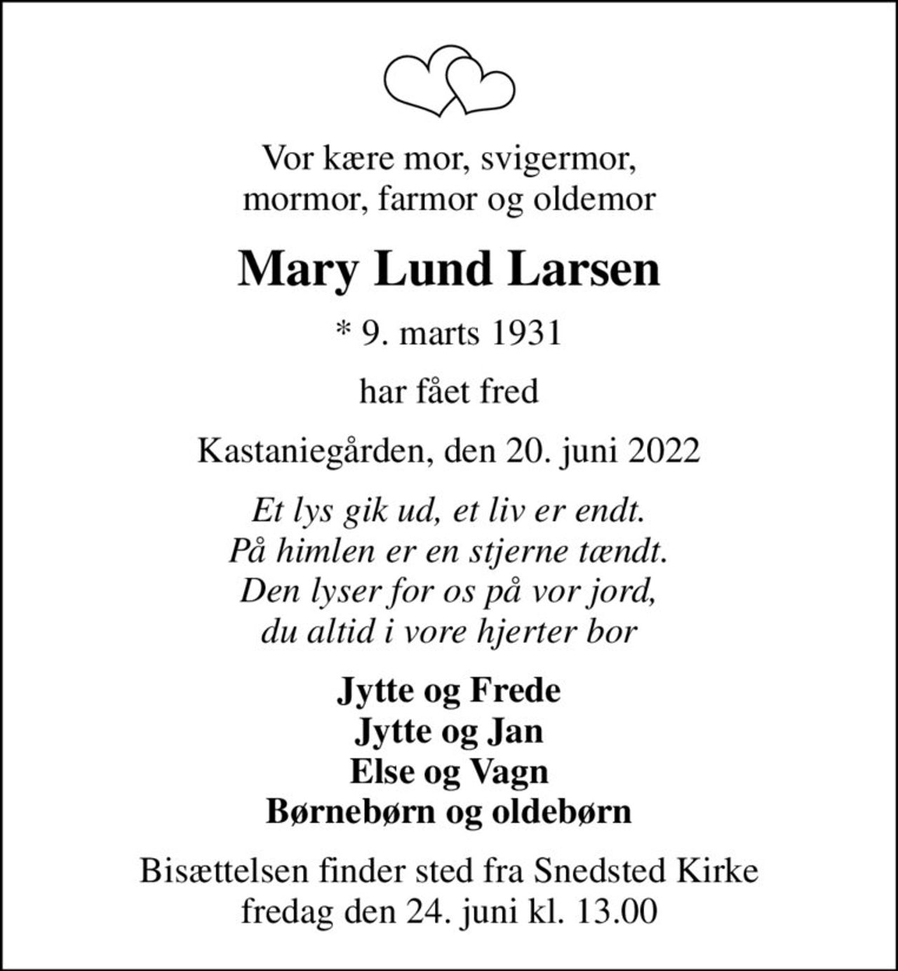 Vor kære mor, svigermor, mormor, farmor og oldemor
Mary Lund Larsen
* 9. marts 1931
har fået fred
Kastaniegården, den 20. juni 2022
Et lys gik ud, et liv er endt. På himlen er en stjerne tændt. Den lyser for os på vor jord, du altid i vore hjerter bor
Jytte og Frede Jytte og Jan Else og Vagn Børnebørn og oldebørn
Bisættelsen finder sted fra Snedsted Kirke  fredag den 24. juni kl. 13.00