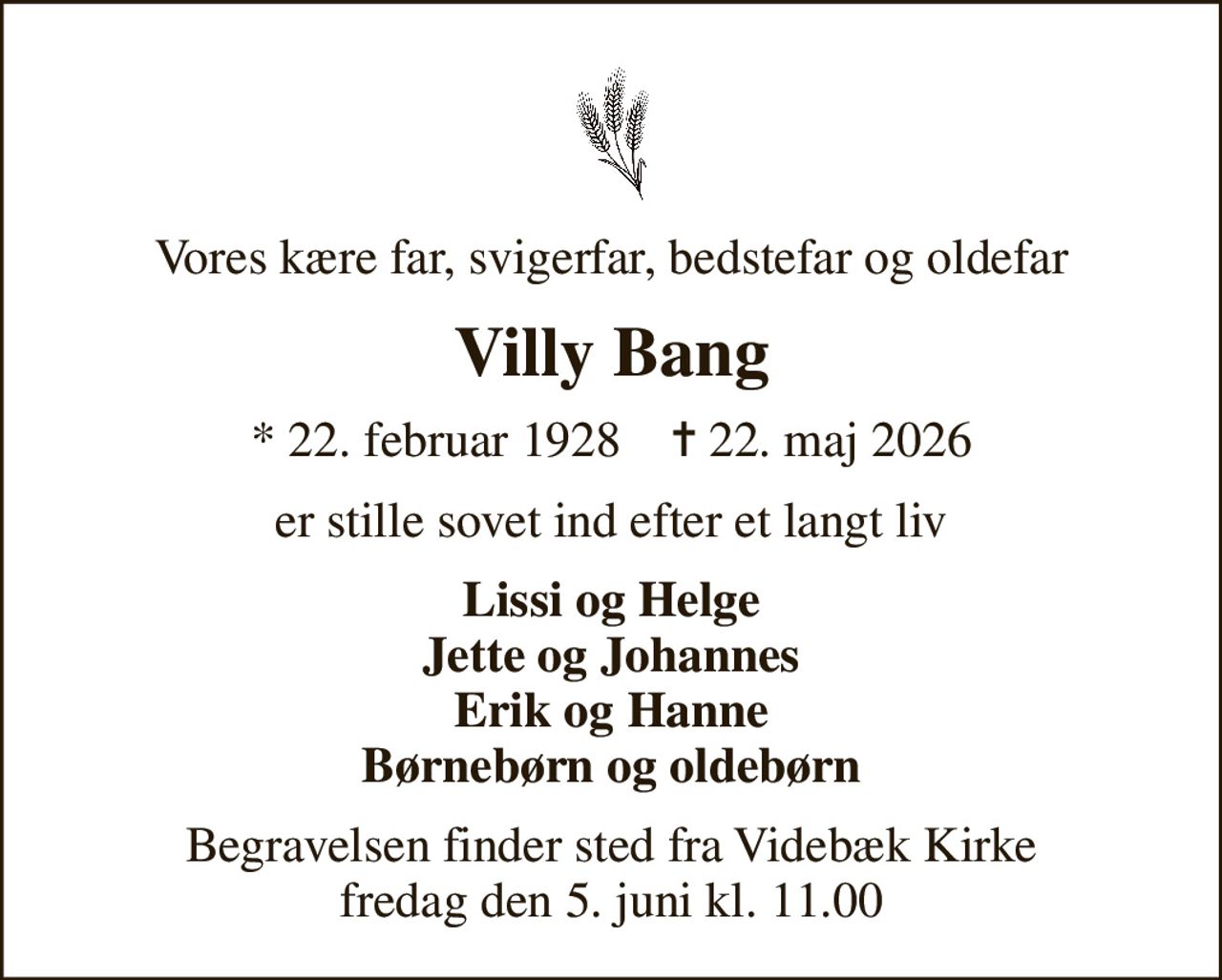 Vores kære far, svigerfar, bedstefar og oldefar
Villy Bang
* 22. februar 1928    ✝ 22. maj 2026
er stille sovet ind efter et langt liv
Lissi og Helge Jette og Johannes Erik og Hanne Børnebørn og oldebørn
Begravelsen finder sted fra Videbæk Kirke  fredag den 5. juni kl. 11.00