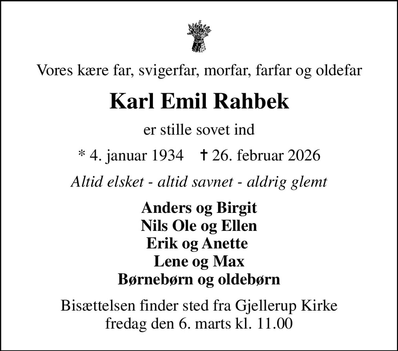 Vores kære far, svigerfar, morfar, farfar og oldefar
Karl Emil Rahbek
er stille sovet ind
* 4. januar 1934    ✝ 26. februar 2026
Altid elsket - altid savnet - aldrig glemt
Anders og Birgit Nils Ole og Ellen Erik og Anette  Lene og Max Børnebørn og oldebørn
Bisættelsen finder sted fra Gjellerup Kirke  fredag den 6. marts kl. 11.00