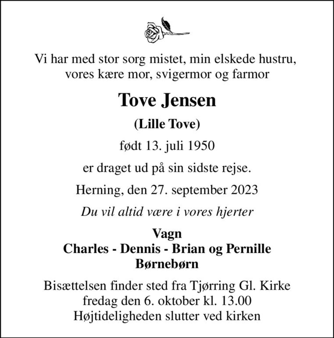 Vi har med stor sorg mistet, min elskede hustru,  vores kære mor, svigermor og farmor
Tove Jensen
(Lille Tove)
født 13. juli 1950
er draget ud på sin sidste rejse.
Herning, den 27. september 2023
Du vil altid være i vores hjerter
Vagn Charles - Dennis - Brian og Pernille Børnebørn
Bisættelsen finder sted fra Tjørring Gl. Kirke fredag den 6. oktober kl. 13.00 Højtideligheden slutter ved kirken
