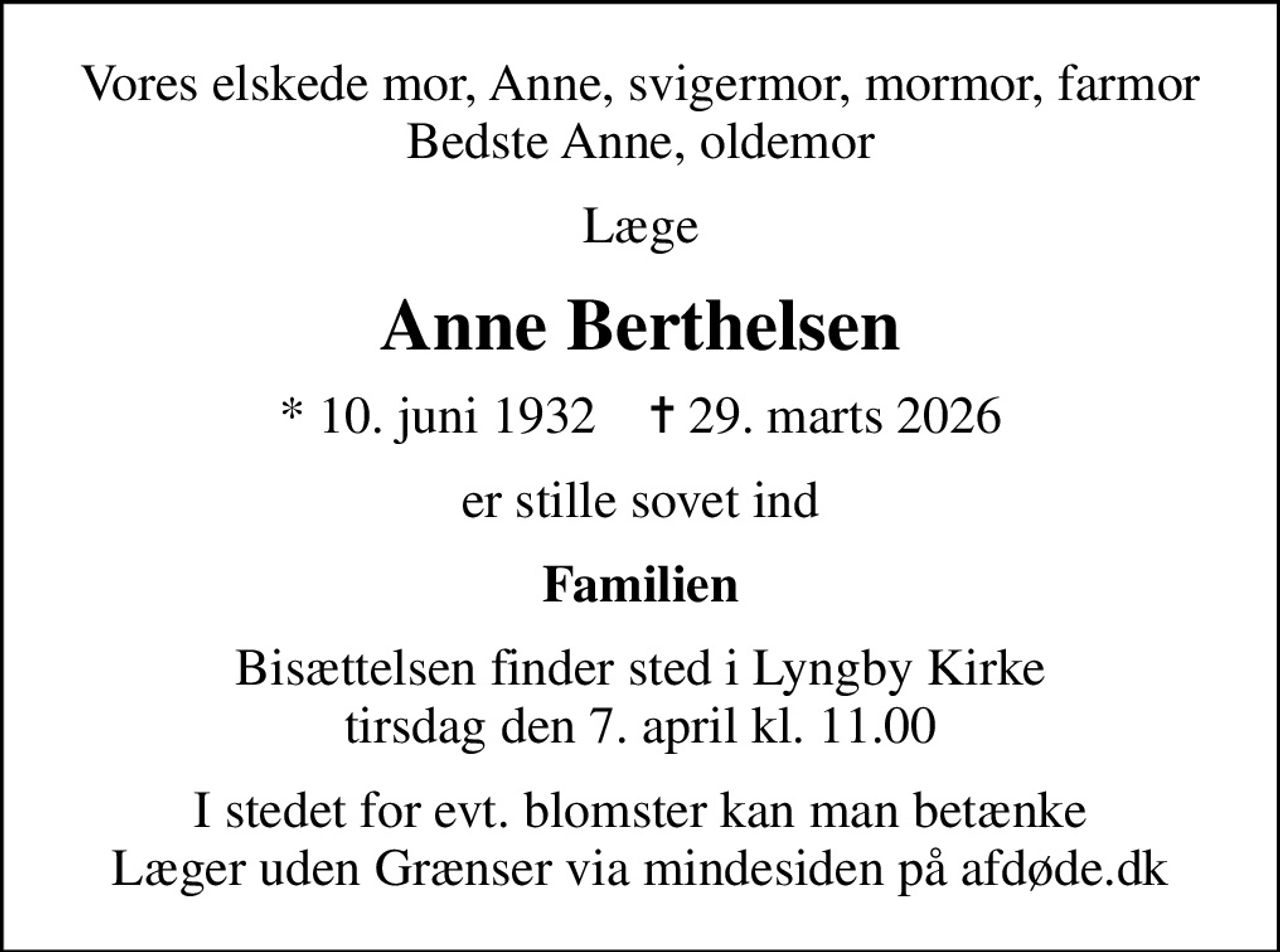 Vores elskede mor, Anne, svigermor, mormor, farmor Bedste Anne, oldemor
Læge
Anne Berthelsen
* 10. juni 1932    ✝ 29. marts 2026
er stille sovet ind
Familien
Bisættelsen finder sted i Lyngby Kirke  tirsdag den 7. april kl. 11.00 
I stedet for evt. blomster kan man betænke
					Læger uden Grænser via mindesiden på afdøde.dk