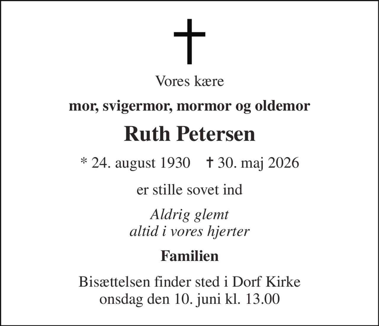 Vores kære 
mor, svigermor, mormor og oldemor 
Ruth Petersen 
* 24. august 1930    ✝ 30. maj 2026 
er stille sovet ind 
Aldrig glemt altid i vores hjerter 
Familien 
Bisættelsen finder sted i Dorf Kirke onsdag den 10. juni kl. 13.00