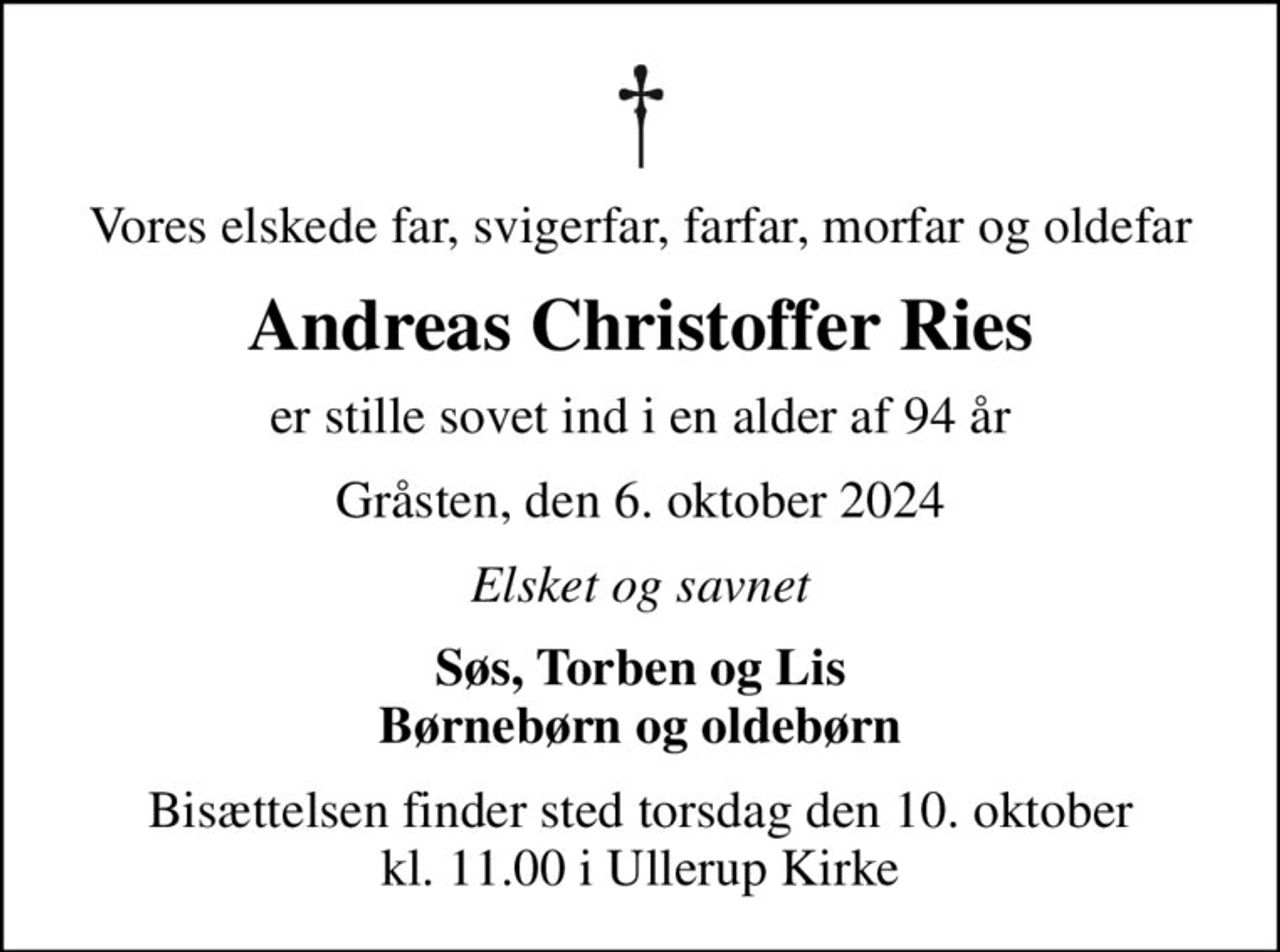 Vores elskede far, svigerfar, farfar, morfar og oldefar
Andreas Christoffer Ries
er stille sovet ind i en alder af 94 år
Gråsten, den 6. oktober 2024
Elsket og savnet
Søs, Torben og Lis Børnebørn og oldebørn
Bisættelsen finder sted torsdag den 10. oktober kl. 11.00 i Ullerup Kirke