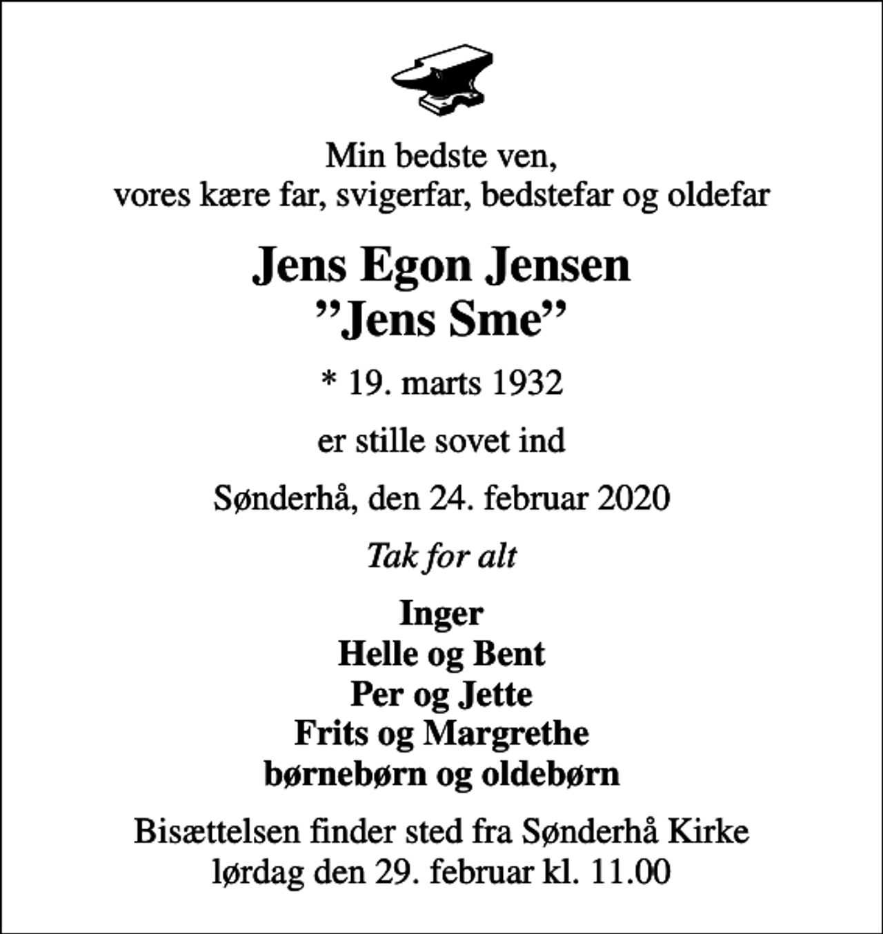 <p>Min bedste ven, vores kære far, svigerfar, bedstefar og oldefar<br />Jens Egon Jensen Jens Sme<br />* 19. marts 1932<br />er stille sovet ind<br />Sønderhå, den 24. februar 2020<br />Tak for alt<br />Inger Helle og Bent Per og Jette Frits og Margrethe børnebørn og oldebørn<br />Bisættelsen finder sted fra Sønderhå Kirke lørdag den 29. februar kl. 11.00</p>