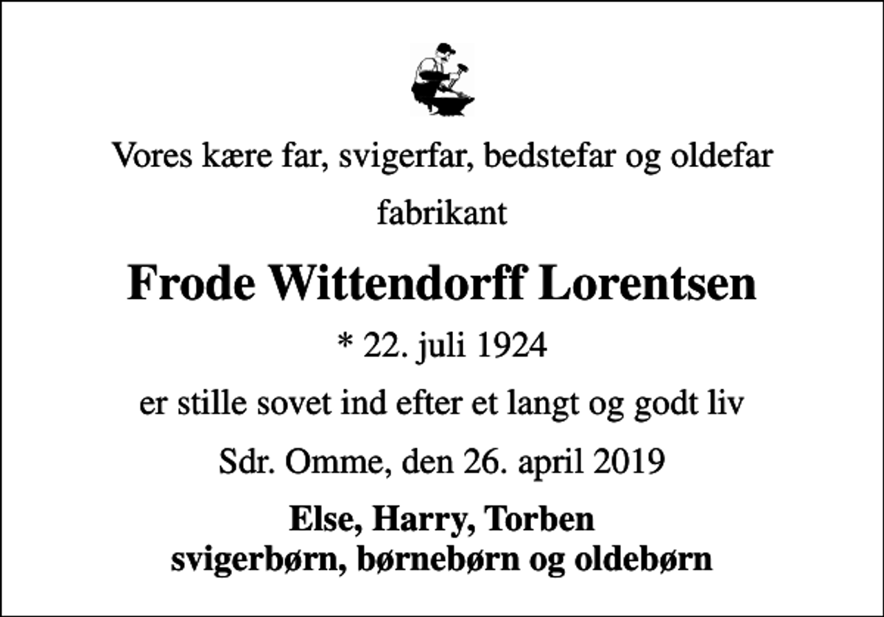 <p>Vores kære far, svigerfar, bedstefar og oldefar<br />fabrikant<br />Frode Wittendorff Lorentsen<br />* 22. juli 1924<br />er stille sovet ind efter et langt og godt liv<br />Sdr. Omme, den 26. april 2019<br />Else, Harry, Torben svigerbørn, børnebørn og oldebørn</p>