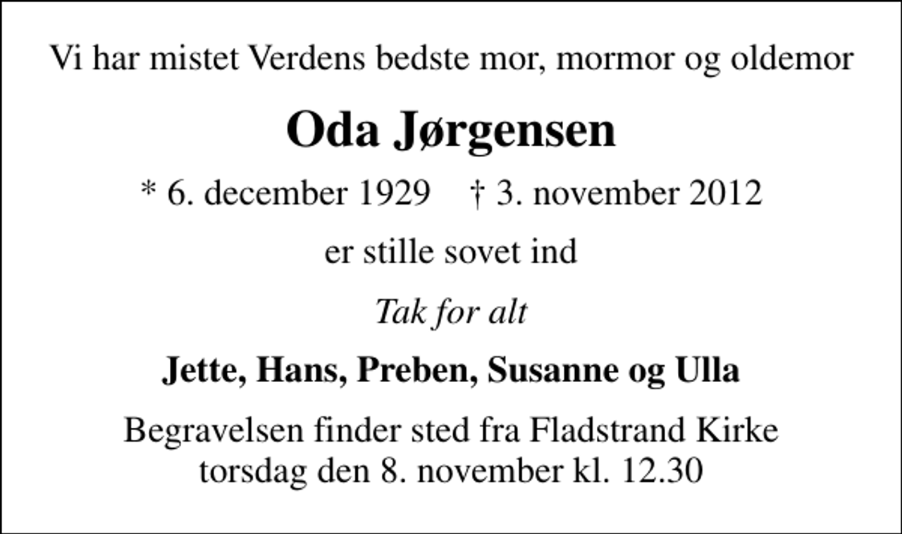<p>Vi har mistet Verdens bedste mor, mormor og oldemor<br />Oda Jørgensen<br />* 6. december 1929 ✝ 3. november 2012<br />er stille sovet ind<br />Tak for alt<br />Jette, Hans, Preben, Susanne og Ulla<br />Begravelsen finder sted fra Fladstrand Kirke torsdag den 8. november kl. 12.30</p>