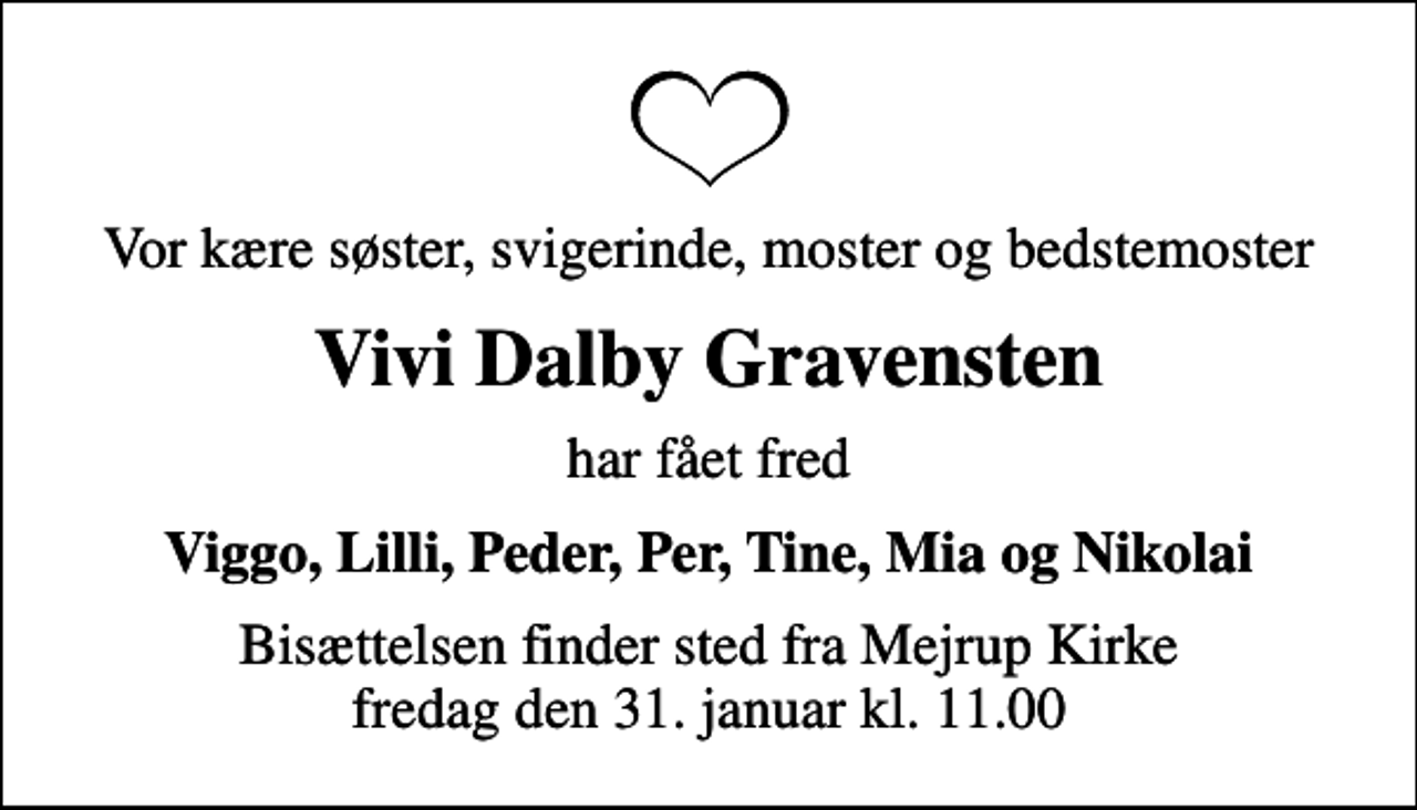 <p>Vor kære søster, svigerinde, moster og bedstemoster<br />Vivi Dalby Gravensten<br />har fået fred<br />Viggo, Lilli, Peder, Per, Tine, Mia og Nikolai<br />Bisættelsen finder sted fra Mejrup Kirke fredag den 31. januar kl. 11.00</p>