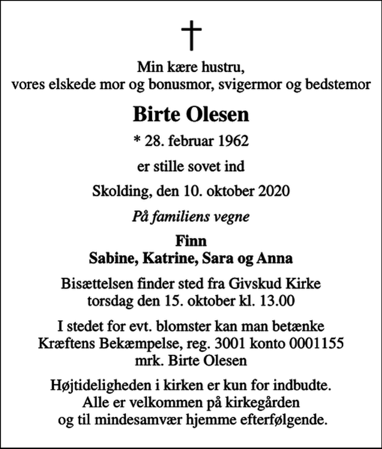 <p>Min kære hustru, vores elskede mor og bonusmor, svigermor og bedstemor<br />Birte Olesen<br />* 28. februar 1962<br />er stille sovet ind<br />Skolding, den 10. oktober 2020<br />På familiens vegne<br />Finn Sabine, Katrine, Sara og Anna<br />Bisættelsen finder sted fra Givskud Kirke torsdag den 15. oktober kl. 13.00<br />I stedet for evt. blomster kan man betænke<br />Kræftens Bekæmpelse reg.3001konto0001155mrk. Birte<br />Olesen<br />Højtideligheden i kirken er kun for indbudte. Alle er velkommen på kirkegården og til mindesamvær hjemme efterfølgende.</p>