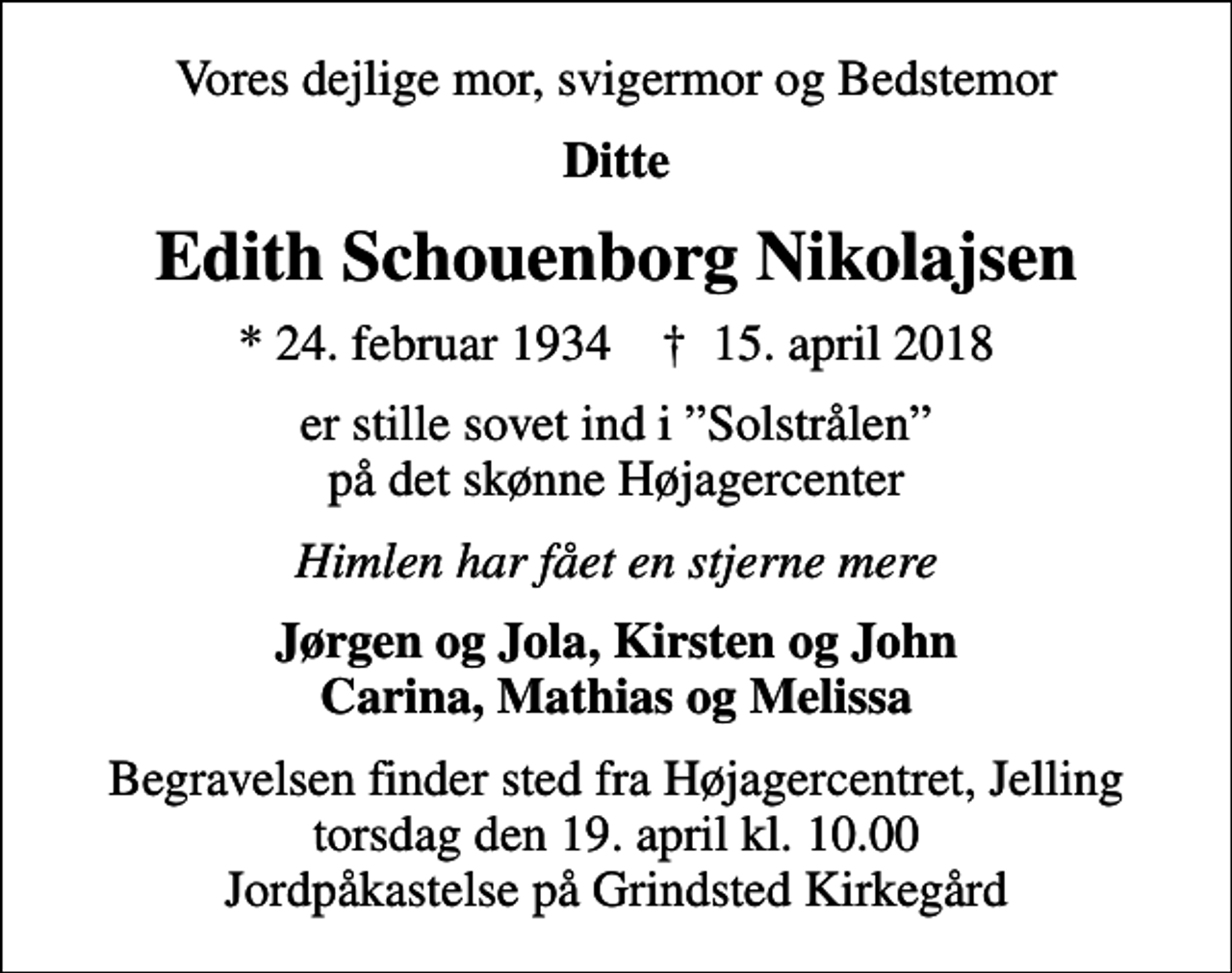 <p>Vores dejlige mor, svigermor og Bedstemor<br />Ditte<br />Edith Schouenborg Nikolajsen<br />* 24. februar 1934 ✝ 15. april 2018<br />er stille sovet ind i Solstrålen på det skønne Højagercenter<br />Himlen har fået en stjerne mere<br />Jørgen og Jola, Kirsten og John Carina, Mathias og Melissa<br />Begravelsen finder sted fra Højagercentret, Jelling torsdag den 19. april kl. 10.00 Jordpåkastelse på Grindsted Kirkegård</p>