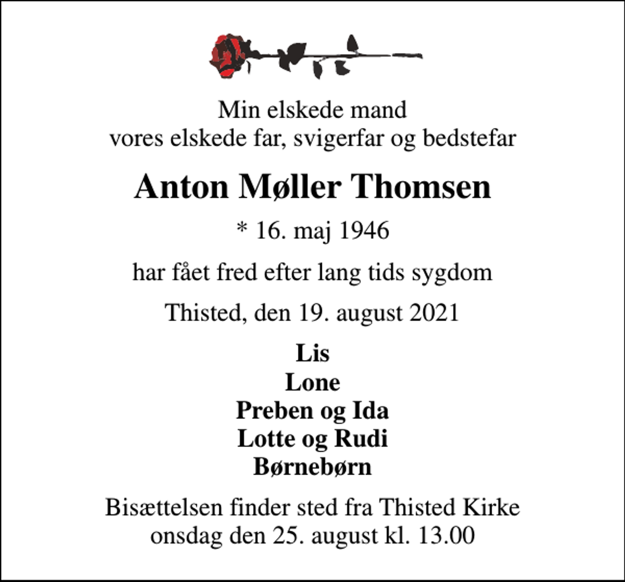 <p>Min elskede mand vores elskede far, svigerfar og bedstefar<br />Anton Møller Thomsen<br />* 16. maj 1946<br />har fået fred efter lang tids sygdom<br />Thisted, den 19. august 2021<br />Lis Lone Preben og Ida Lotte og Rudi Børnebørn<br />Bisættelsen finder sted fra Thisted Kirke onsdag den 25. august kl. 13.00</p>