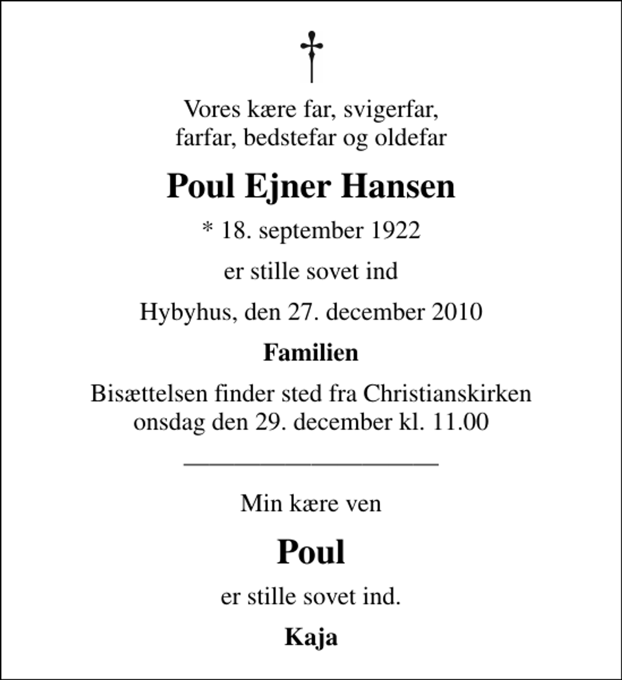<p>Vores kære far, svigerfar, farfar, bedstefar og oldefar<br />Poul Ejner Hansen<br />* 18. september 1922<br />er stille sovet ind<br />Hybyhus, den 27. december 2010<br />Familien<br />Bisættelsen finder sted fra Christianskirken onsdag den 29. december kl. 11.00<br />Min kære ven<br />Poul<br />er stille sovet ind.<br />Kaja</p>