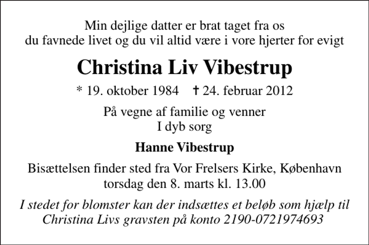 <p>Min dejlige datter er brat taget fra os du favnede livet og du vil altid være i vore hjerter for evigt<br />Christina Liv Vibestrup<br />* 19. oktober 1984 ✝ 24. februar 2012<br />På vegne af familie og venner I dyb sorg<br />Hanne Vibestrup<br />Bisættelsen finder sted fra Vor Frelsers Kirke, København torsdag den 8. marts kl. 13.00<br />I stedet for blomster kan der indsættes et beløb som hjælp til Christina Livs gravsten på konto 2190-0721974693</p>