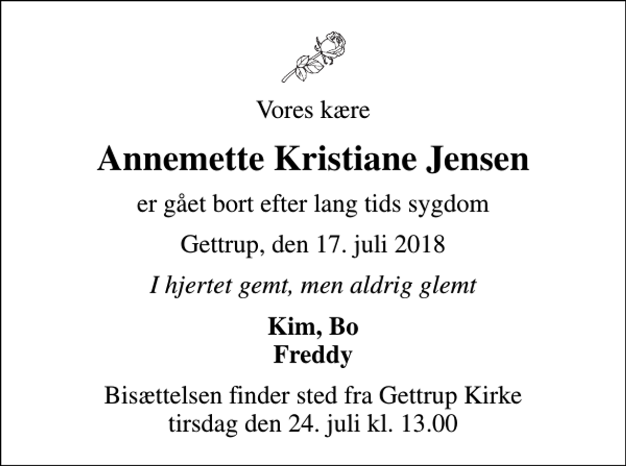 <p>Vores kære<br />Annemette Kristiane Jensen<br />er gået bort efter lang tids sygdom<br />Gettrup, den 17. juli 2018<br />I hjertet gemt, men aldrig glemt<br />Kim, Bo Freddy<br />Bisættelsen finder sted fra Gettrup Kirke tirsdag den 24. juli kl. 13.00</p>