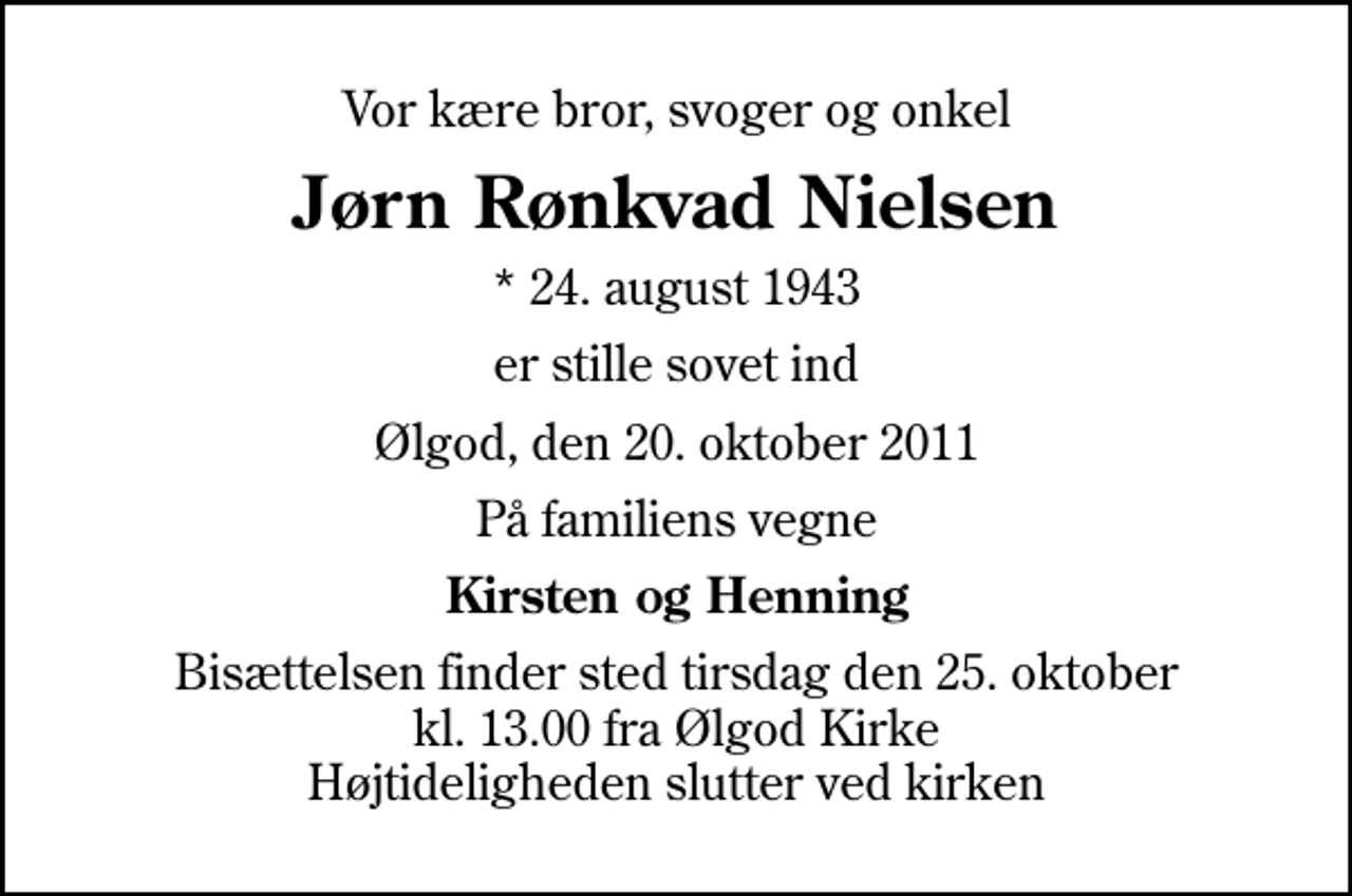 <p>Vor kære bror, svoger og onkel<br />Jørn Rønkvad Nielsen<br />* 24. august 1943<br />er stille sovet ind<br />Ølgod, den 20. oktober 2011<br />På familiens vegne<br />Kirsten og Henning<br />Bisættelsen finder sted tirsdag den 25. oktober kl. 13.00 fra Ølgod Kirke Højtideligheden slutter ved kirken</p>