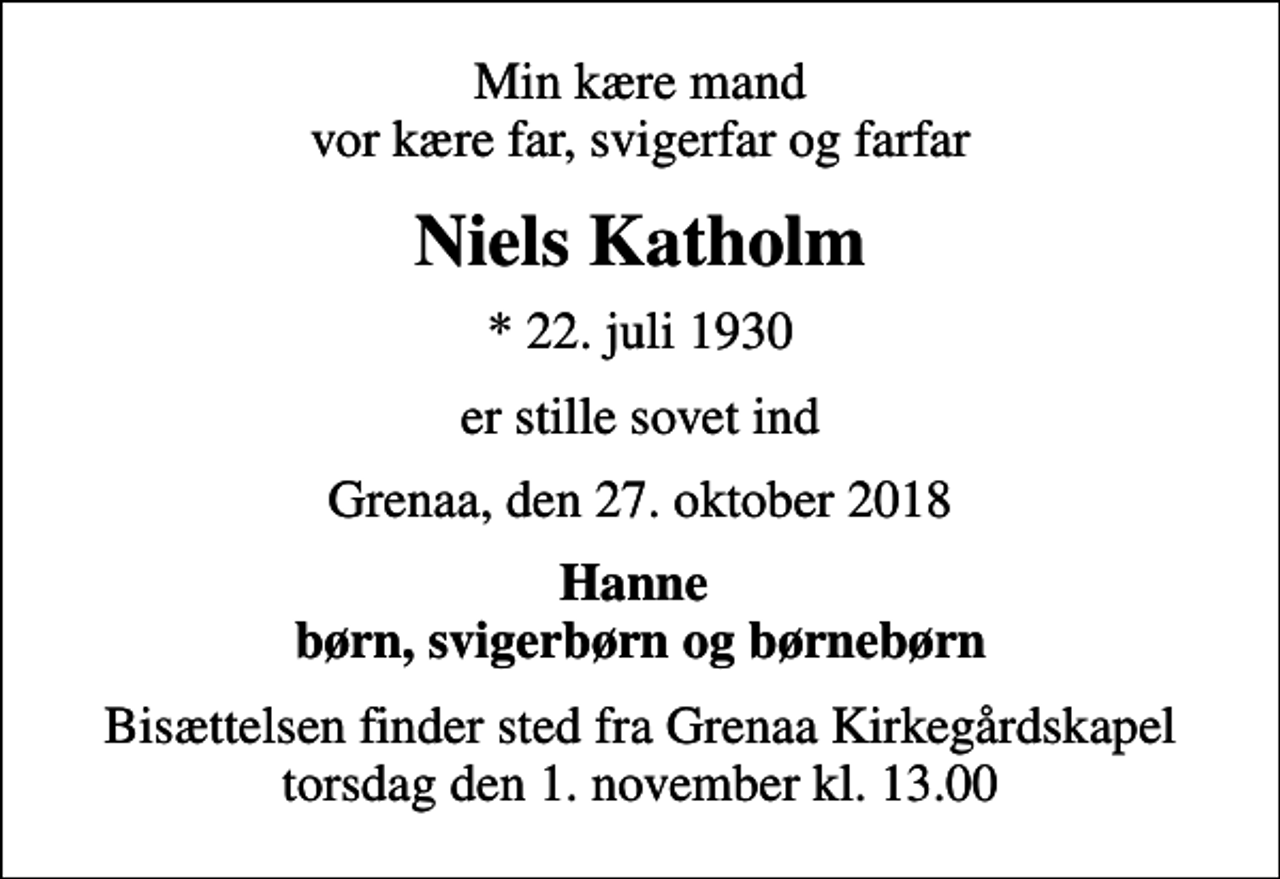 <p>Min kære mand vor kære far, svigerfar og farfar<br />Niels Katholm<br />* 22. juli 1930<br />er stille sovet ind<br />Grenaa, den 27. oktober 2018<br />Hanne børn, svigerbørn og børnebørn<br />Bisættelsen finder sted fra Grenaa Kirkegårdskapel torsdag den 1. november kl. 13.00</p>