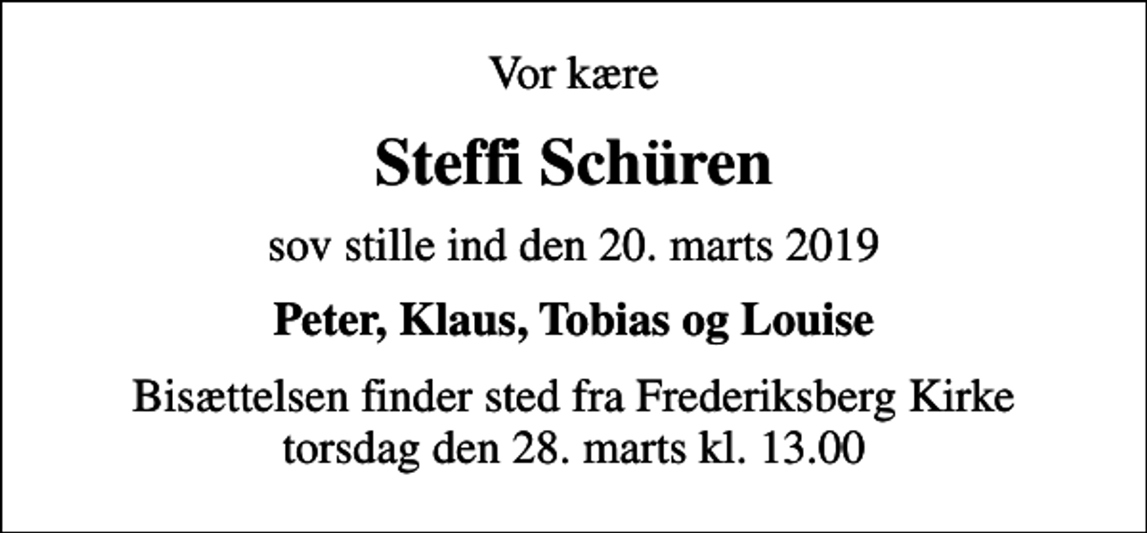 <p>Vor kære<br />Steffi Schüren<br />sov stille ind den 20. marts 2019<br />Peter, Klaus, Tobias og Louise<br />Bisættelsen finder sted fra Frederiksberg Kirke torsdag den 28. marts kl. 13.00</p>
