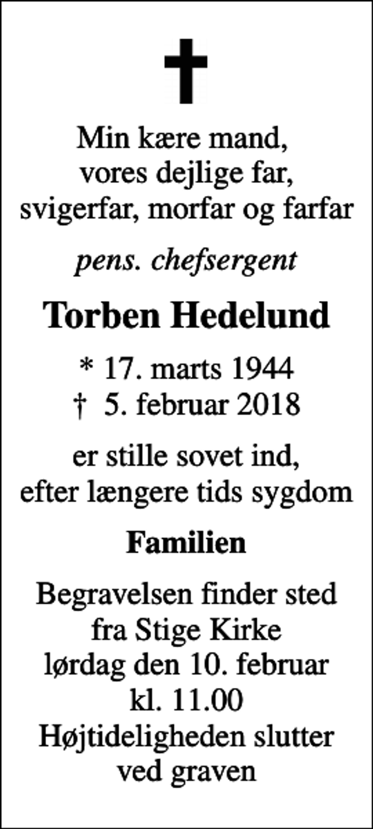 <p>Min kære mand, vores dejlige far, svigerfar, morfar og farfar<br />pens. chefsergent<br />Torben Hedelund<br />* 17. marts 1944<br />✝ 5. februar 2018<br />er stille sovet ind, efter længere tids sygdom<br />Familien<br />Begravelsen finder sted fra Stige Kirke lørdag den 10. februar kl. 11.00 Højtideligheden slutter ved graven</p>